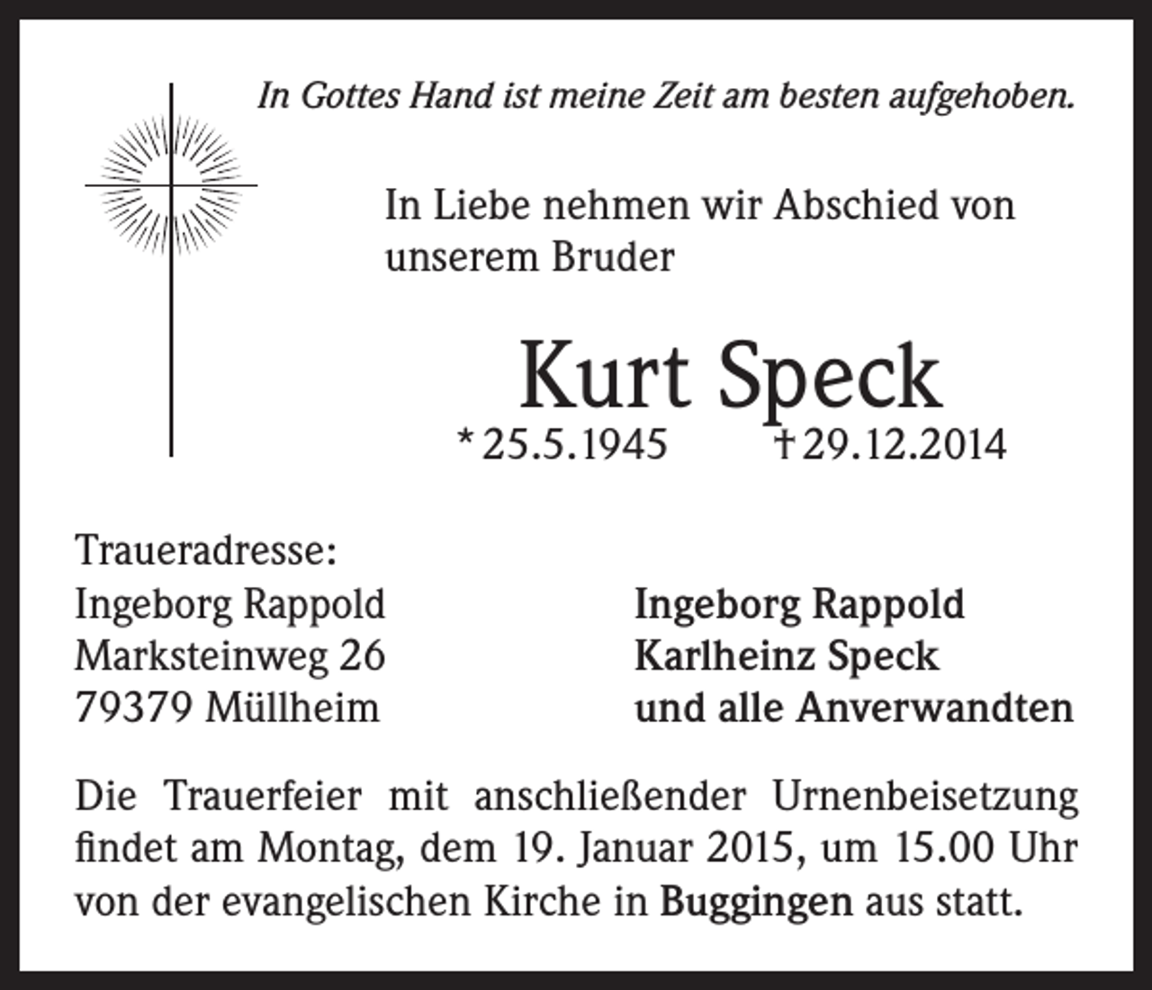 <p>In Gottes Hand ist meine Zeit am besten aufgehoben.</p><p>In Liebe nehmen wir Abschied von<br />unserem Bruder</p><p>Kurt Speck</p><p>* 25.5.1945<br />Traueradresse:<br />Ingeborg Rappold<br />Marksteinweg 26<br />79379 Müllheim</p><p>† 29.12.2014</p><p>Ingeborg Rappold<br />Karlheinz Speck<br />und alle Anverwandten</p><p>Die Trauerfeier mit anschließender Urnenbeisetzung<br />findet am Montag, dem 19. Januar 2015, um 15.00 Uhr<br />von der evangelischen Kirche in Buggingen aus statt.</p>