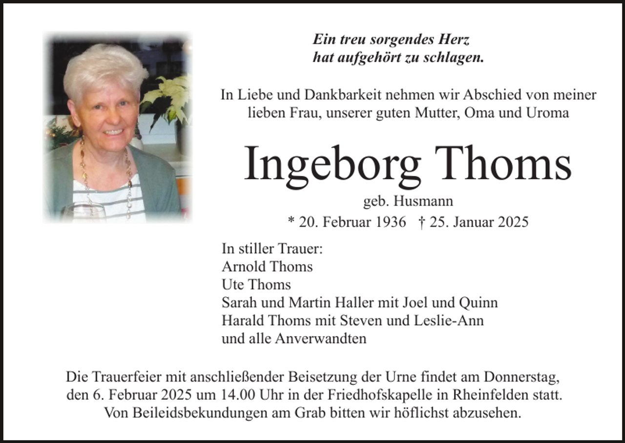 <p>Ein treu sorgendes Herz<br />hat aufgehört zu schlagen.<br />In Liebe und Dankbarkeit nehmen wir Abschied von meiner<br />lieben Frau, unserer guten Mutter, Oma und Uroma</p><p>Ingeborg Thoms<br />geb. Husmann<br />* 20. Februar 1936 † 25. Januar 2025<br />In stiller Trauer:<br />Arnold Thoms<br />Ute Thoms<br />Sarah und Martin Haller mit Joel und Quinn<br />Harald Thoms mit Steven und Leslie-Ann<br />und alle Anverwandten<br />Die Trauerfeier mit anschließender Beisetzung der Urne findet am Donnerstag,<br />den 6. Februar 2025 um 14.00 Uhr in der Friedhofskapelle in Rheinfelden statt.<br />Von Beileidsbekundungen am Grab bitten wir höflichst abzusehen.</p>