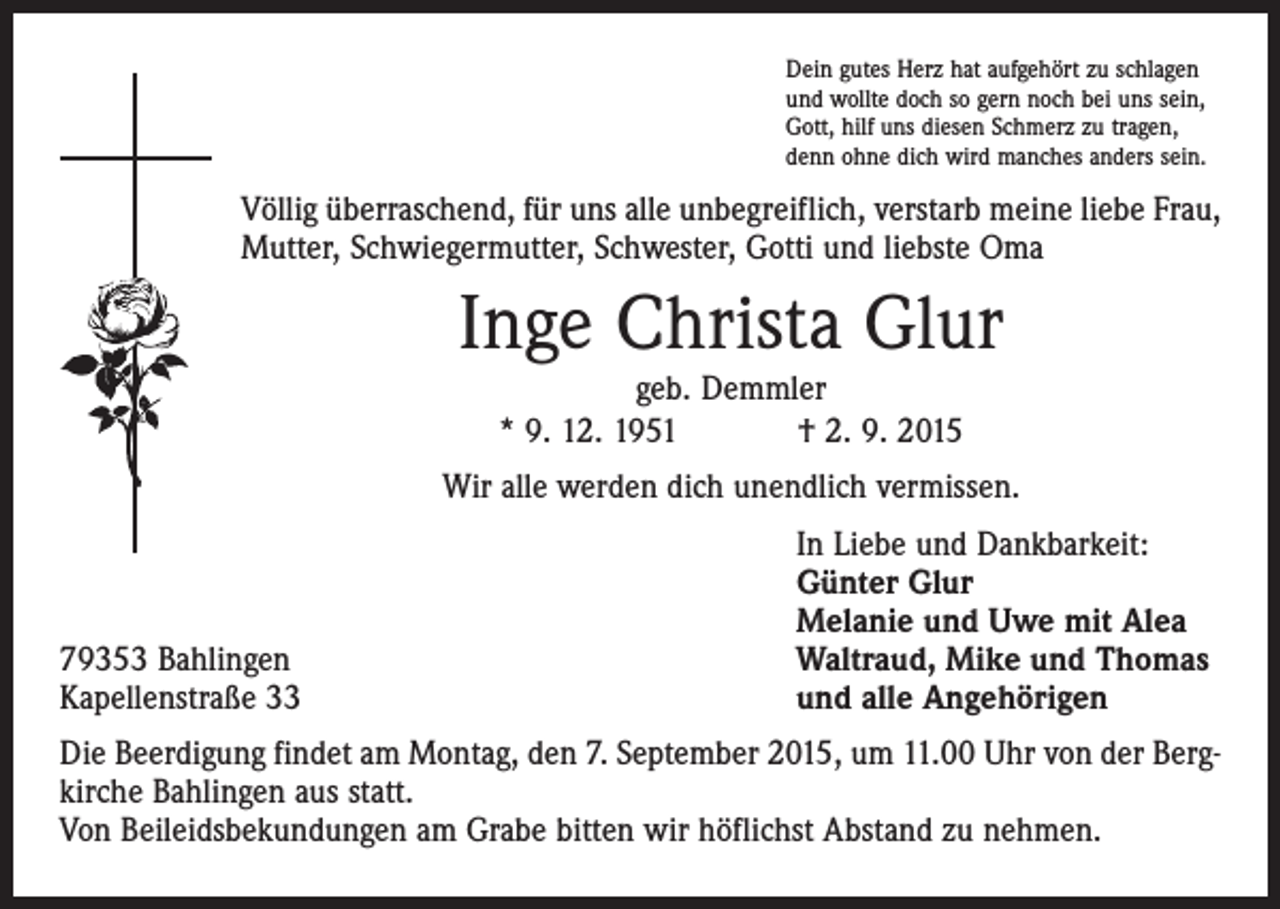<p>Dein gutes Herz hat aufgehört zu schlagen<br />und wollte doch so gern noch bei uns sein,<br />Gott, hilf uns diesen Schmerz zu tragen,<br />denn ohne dich wird manches anders sein.</p><p>Völlig überraschend, für uns alle unbegreiflich, verstarb meine liebe Frau,<br />Mutter, Schwiegermutter, Schwester, Gotti und liebste Oma</p><p>Inge Christa Glur<br />geb. Demmler<br />* 9. 12. 1951 † 2. 9. 2015</p><p>Wir alle werden dich unendlich vermissen.</p><p>79353 Bahlingen<br />Kapellenstraße 33</p><p>In Liebe und Dankbarkeit:<br />Günter Glur<br />Melanie und Uwe mit Alea<br />Waltraud, Mike und Thomas<br />und alle Angehörigen</p><p>Die Beerdigung findet am Montag, den 7. September 2015, um 11.00 Uhr von der Bergkirche Bahlingen aus statt.<br />Von Beileidsbekundungen am Grabe bitten wir höflichst Abstand zu nehmen.</p>