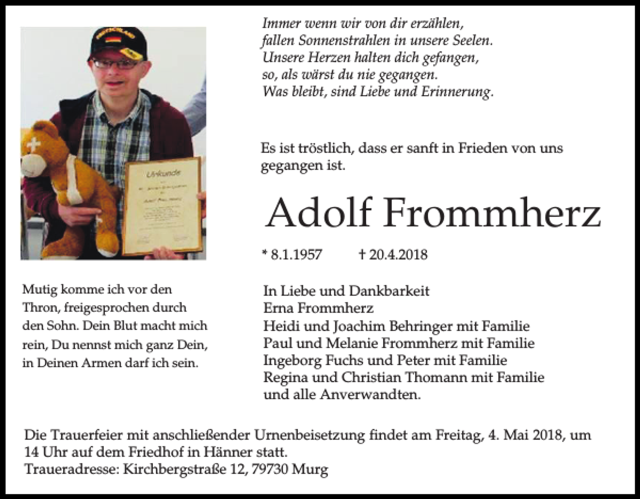 <p>Immer wenn wir von dir erzählen,<br />fallen Sonnenstrahlen in unsere Seelen.<br />Unsere Herzen halten dich gefangen,<br />so, als wärst du nie gegangen.<br />Was bleibt, sind Liebe und Erinnerung.</p><p>Es ist tröstlich, dass er sanft in Frieden von uns<br />gegangen ist.</p><p>Adolf Frommherz<br />* 8.1.1957<br />Mutig komme ich vor den<br />Thron, freigesprochen durch<br />den Sohn. Dein Blut macht mich<br />rein, Du nennst mich ganz Dein,<br />in Deinen Armen darf ich sein.</p><p>† 20.4.2018</p><p>In Liebe und Dankbarkeit<br />Erna Frommherz<br />Heidi und Joachim Behringer mit Familie<br />Paul und Melanie Frommherz mit Familie<br />Ingeborg Fuchs und Peter mit Familie<br />Regina und Christian Thomann mit Familie<br />und alle Anverwandten.</p><p>Die Trauerfeier mit anschließender Urnenbeisetzung findet am Freitag, 4. Mai 2018, um<br />14 Uhr auf dem Friedhof in Hänner statt.<br />Traueradresse: Kirchbergstraße 12, 79730 Murg</p>