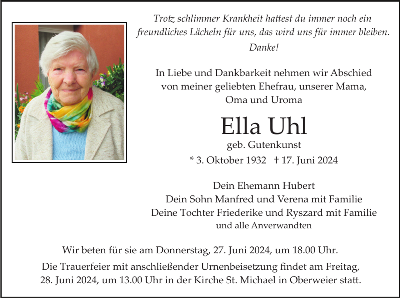 <p>Trotz schlimmer Krankheit hattest du immer noch ein<br />freundliches Lächeln für uns, das wird uns für immer bleiben.<br />Danke!<br />In Liebe und Dankbarkeit nehmen wir Abschied<br />von meiner geliebten Ehefrau, unserer Mama,<br />Oma und Uroma</p>
<p>Ella Uhl<br />geb. Gutenkunst</p>
<p>* 3. Oktober 1932 † 17. Juni 2024<br />Dein Ehemann Hubert<br />Dein Sohn Manfred und Verena mit Familie<br />Deine Tochter Friederike und Ryszard mit Familie<br />und alle Anverwandten</p>
<p>Wir beten für sie am Donnerstag, 27. Juni 2024, um 18.00 Uhr.<br />Die Trauerfeier mit anschließender Urnenbeisetzung ﬁndet am Freitag,<br />28. Juni 2024, um 13.00 Uhr in der Kirche St. Michael in Oberweier statt.</p>