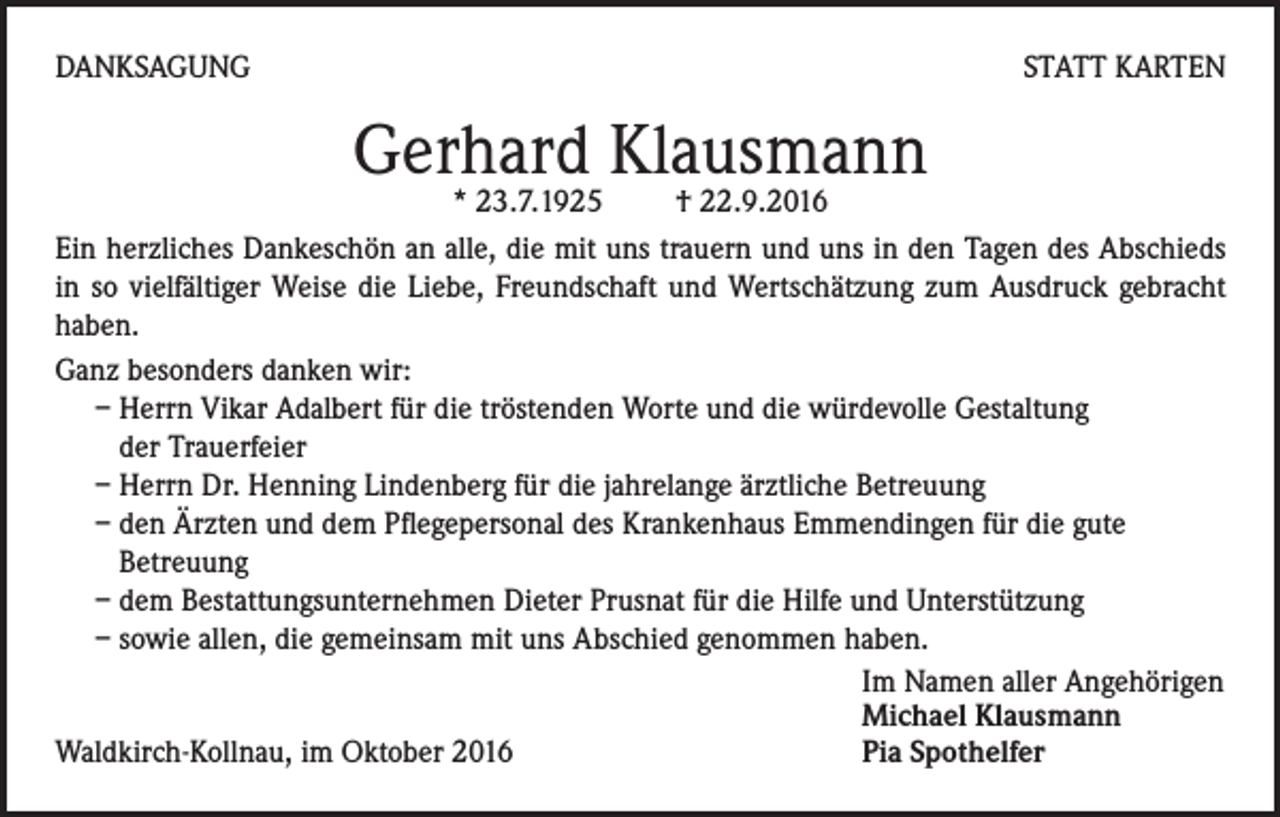 <p>Danksagung</p><p>statt Karten</p><p>Gerhard Klausmann</p><p>* 23.7.1925 † 22.9.2016<br />Ein herzliches Dankeschön an alle, die mit uns trauern und uns in den Tagen des Abschieds<br />in so vielfältiger Weise die Liebe, Freundschaft und Wertschätzung zum Ausdruck gebracht<br />haben.<br />Ganz besonders danken wir:<br />– Herrn Vikar Adalbert für die tröstenden Worte und die würdevolle Gestaltung<br />der Trauerfeier<br />– Herrn Dr. Henning Lindenberg für die jahrelange ärztliche Betreuung<br />– den Ärzten und dem Pflegepersonal des Krankenhaus Emmendingen für die gute<br />Betreuung<br />– dem Bestattungsunternehmen Dieter Prusnat für die Hilfe und Unterstützung<br />– sowie allen, die gemeinsam mit uns Abschied genommen haben.</p><p>Im Namen aller Angehörigen</p><p>Michael Klausmann<br />Waldkirch-Kollnau, im Oktober 2016<br />Pia Spothelfer</p>