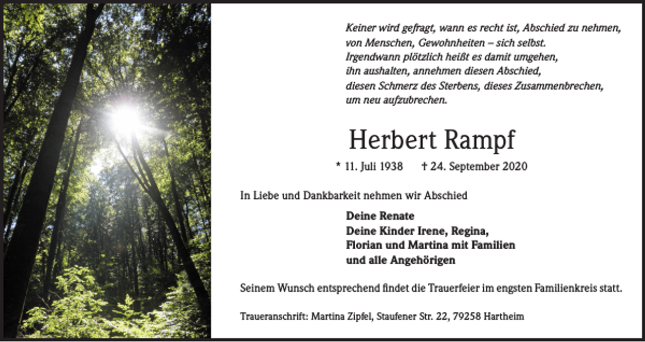 <p>Keiner wird gefragt, wann es recht ist, Abschied zu nehmen,<br />von Menschen, Gewohnheiten – sich selbst.<br />Irgendwann plötzlich heißt es damit umgehen,<br />ihn aushalten, annehmen diesen Abschied,<br />diesen Schmerz des Sterbens, dieses Zusammenbrechen,<br />um neu aufzubrechen.</p><p>Herbert Rampf<br />* 11. Juli 1938</p><p>† 24. September 2020</p><p>In Liebe und Dankbarkeit nehmen wir Abschied<br />Deine Renate<br />Deine Kinder Irene, Regina,<br />Florian und Martina mit Familien<br />und alle Angehörigen<br />Seinem Wunsch entsprechend findet die Trauerfeier im engsten Familienkreis statt.<br />Traueranschrift: Martina Zipfel, Staufener Str. 22, 79258 Hartheim</p>