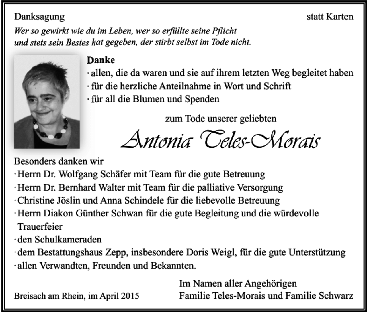 <p>Danksagung</p><p>statt Karten</p><p>Wer so gewirkt wie du im Leben, wer so erfüllte seine Pflicht<br />und stets sein Bestes hat gegeben, der stirbt selbst im Tode nicht.</p><p>Danke<br />∙ allen, die da waren und sie auf ihrem letzten Weg begleitet haben<br />∙ für die herzliche Anteilnahme in Wort und Schrift<br />∙ für all die Blumen und Spenden<br />zum Tode unserer geliebten</p><p>Antonia Teles-Morais</p><p>Besonders danken wir<br />∙ Herrn Dr. Wolfgang Schäfer mit Team für die gute Betreuung<br />∙ Herrn Dr. Bernhard Walter mit Team für die palliative Versorgung<br />∙ Christine Jöslin und Anna Schindele für die liebevolle Betreuung<br />∙ Herrn Diakon Günther Schwan für die gute Begleitung und die würdevolle<br />Trauerfeier<br />∙ den Schulkameraden<br />∙ dem Bestattungshaus Zepp, insbesondere Doris Weigl, für die gute Unterstützung<br />∙ allen Verwandten, Freunden und Bekannten.<br />Breisach am Rhein, im April 2015</p><p>Im Namen aller Angehörigen<br />Familie Teles-Morais und Familie Schwarz</p>