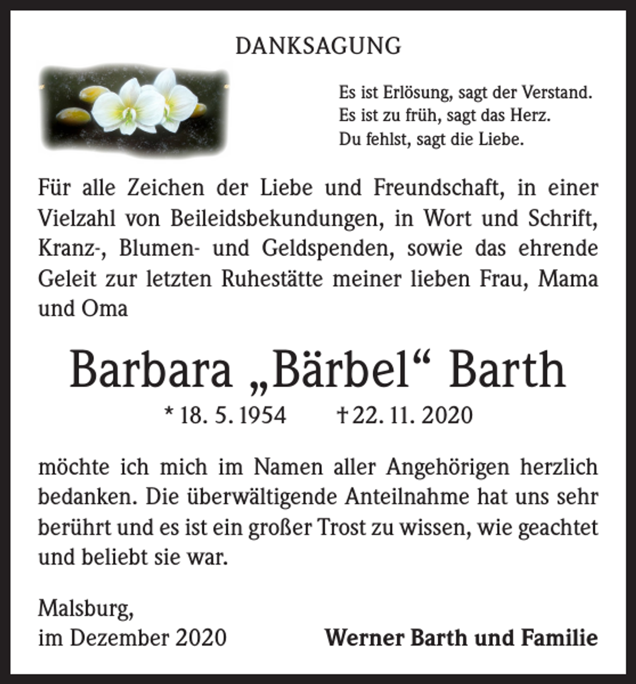 <p>DANKSAGUNG<br />Es ist Erlösung, sagt der Verstand.<br />Es ist zu früh, sagt das Herz.<br />Du fehlst, sagt die Liebe.</p><p>Für alle Zeichen der Liebe und Freundschaft, in einer<br />­Vielzahl von Beileidsbekundungen, in Wort und Schrift,<br />Kranz-, Blumen- und Geldspenden, sowie das ehrende<br />­Geleit zur letzten Ruhestätte meiner lieben Frau, Mama<br />und Oma</p><p>Barbara „Bärbel“ Barth<br />* 18. 5. 1954 † 22. 11. 2020<br />möchte ich mich im Namen aller Angehörigen herzlich<br />­bedanken. Die überwältigende Anteilnahme hat uns sehr<br />berührt und es ist ein großer Trost zu wissen, wie geachtet<br />und beliebt sie war.<br />Malsburg,<br />im Dezember 2020</p><p>Werner Barth und Familie</p>