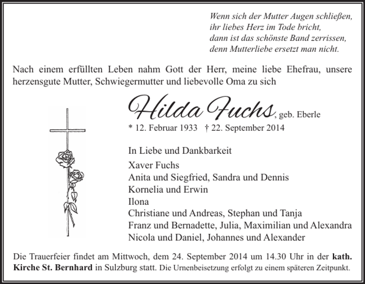 <p>Wenn sich der Mutter Augen schließen,<br />ihr liebes Herz im Tode bricht,<br />dann ist das schönste Band zerrissen,<br />denn Mutterliebe ersetzt man nicht.</p><p>Nach einem erfüllten Leben nahm Gott der Herr, meine liebe Ehefrau, unsere<br />herzensgute Mutter, Schwiegermutter und liebevolle Oma zu sich</p><p>Hilda Fuchs</p><p>, geb. Eberle<br />* 12. Februar 1933 † 22. September 2014</p><p>In Liebe und Dankbarkeit<br />Xaver Fuchs<br />Anita und Siegfried, Sandra und Dennis<br />Kornelia und Erwin<br />Ilona<br />Christiane und Andreas, Stephan und Tanja<br />Franz und Bernadette, Julia, Maximilian und Alexandra<br />Nicola und Daniel, Johannes und Alexander<br />Die Trauerfeier findet am Mittwoch, dem 24. September 2014 um 14.30 Uhr in der kath.<br />Kirche St. Bernhard in Sulzburg statt. Die Urnenbeisetzung erfolgt zu einem späteren Zeitpunkt.</p>