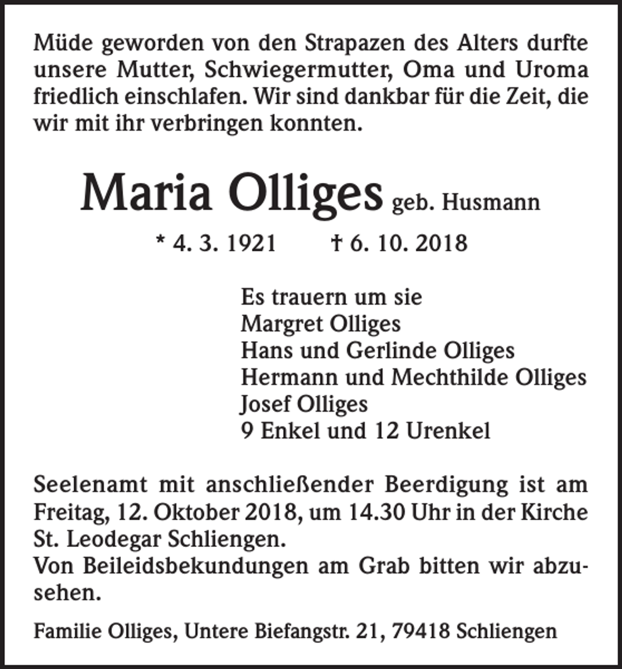 <p>Müde geworden von den Strapazen des Alters durfte<br />unsere Mutter, Schwiegermutter, Oma und Uroma<br />friedlich einschlafen. Wir sind dankbar für die Zeit, die<br />wir mit ihr verbringen konnten.</p><p>Maria Olliges geb. Husmann<br />* 4. 3. 1921</p><p>† 6. 10. 2018</p><p>Es trauern um sie<br />Margret Olliges<br />Hans und Gerlinde Olliges<br />Hermann und Mechthilde Olliges<br />Josef Olliges<br />9 Enkel und 12 Urenkel<br />Seelenamt mit anschließender Beerdigung ist am<br />Freitag, 12. Oktober 2018, um 14.30 Uhr in der Kirche<br />St. Leodegar Schliengen.<br />Von Beileidsbekundungen am Grab bitten wir abzusehen.<br />Familie Olliges, Untere Biefangstr. 21, 79418 Schliengen</p>