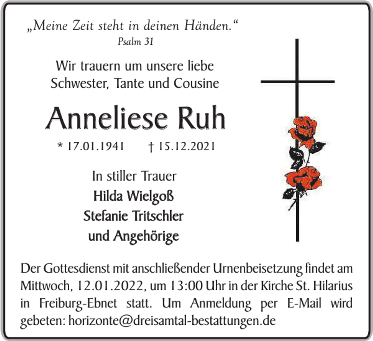 <p>„Meine Zeit steht in deinen Händen.“<br />Psalm 31</p><p>Wir trauern um unsere liebe<br />Schwester, Tante und Cousine</p><p>Anneliese Ruh<br />* 17.01.1941</p><p>† 15.12.2021</p><p>In stiller Trauer<br />Hilda Wielgoß<br />Stefanie Tritschler<br />und Angehörige<br />Der Gottesdienst mit anschließender Urnenbeisetzung findet am<br />Mittwoch, 12.01.2022, um 13:00 Uhr in der Kirche St. Hilarius<br />in Freiburg-Ebnet statt. Um Anmeldung per E-Mail wird<br />gebeten: horizonte@dreisamtal-bestattungen.de</p>