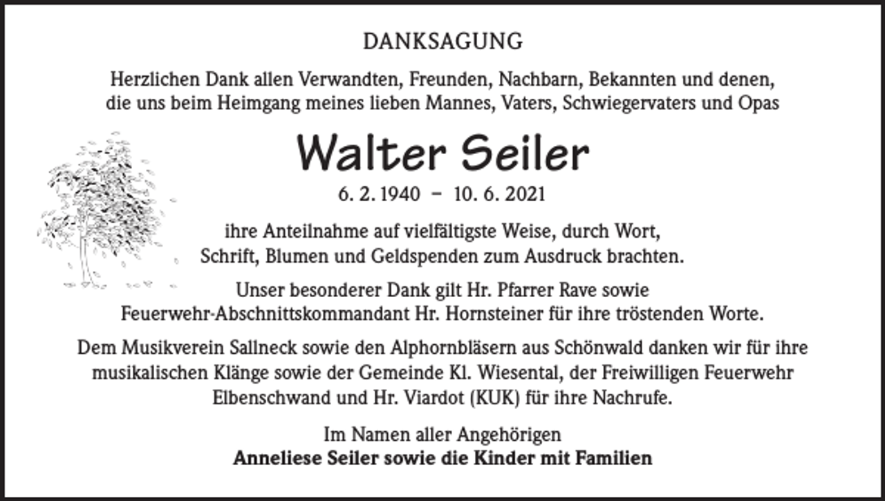 <p>DANKSAGUNG<br />Herzlichen Dank allen Verwandten, Freunden, Nachbarn, Bekannten und denen,<br />die uns beim Heimgang meines lieben Mannes, Vaters, Schwiegervaters und Opas</p><p>Walter Seiler<br />6. 2. 1940 – 10. 6. 2021</p><p>ihre Anteilnahme auf vielfältigste Weise, durch Wort,<br />Schrift, Blumen und Geldspenden zum Ausdruck brachten.<br />Unser besonderer Dank gilt Hr. Pfarrer Rave sowie<br />Feuerwehr-Abschnittskommandant Hr. Hornsteiner für ihre tröstenden Worte.<br />Dem Musikverein Sallneck sowie den Alphornbläsern aus Schönwald danken wir für ihre<br />musikalischen Klänge sowie der Gemeinde Kl. Wiesental, der Freiwilligen Feuerwehr<br />Elbenschwand und Hr. Viardot (KUK) für ihre Nachrufe.<br />Im Namen aller Angehörigen<br />Anneliese Seiler sowie die Kinder mit Familien</p>