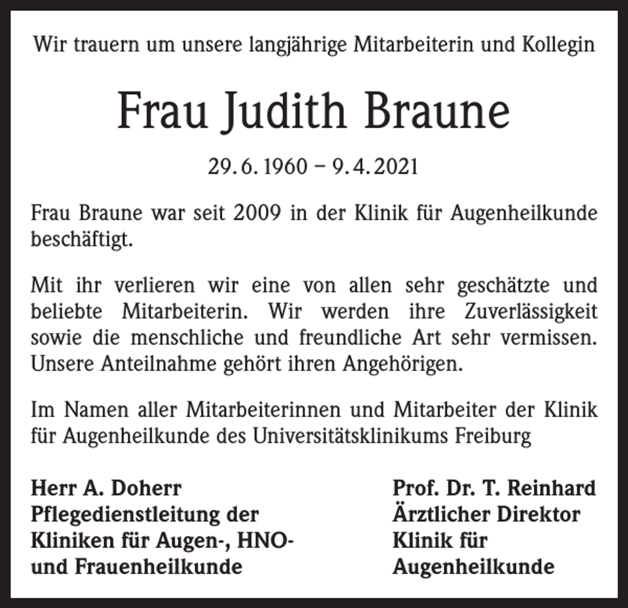 <p>Wir trauern um unsere langjährige Mitarbeiterin und Kollegin</p><p>Frau Judith Braune<br />29. 6. 1960 – 9. 4. 2021<br />Frau Braune war seit 2009 in der Klinik für Augenheilkunde<br />beschäftigt.<br />Mit ihr verlieren wir eine von allen sehr geschätzte und<br />beliebte Mitarbeiterin. Wir werden ihre Zuverlässigkeit<br />sowie die menschliche und freundliche Art sehr vermissen.<br />Unsere Anteilnahme gehört ihren Angehörigen.<br />Im Namen aller Mitarbeiterinnen und Mitarbeiter der Klinik<br />für Augenheilkunde des Universitätsklinikums Freiburg<br />Herr A. Doherr<br />Pflegedienstleitung der<br />Kliniken für Augen-, HNO-<br />und Frauenheilkunde</p><p>Prof. Dr. T. Reinhard<br />Ärztlicher Direktor<br />Klinik für<br />Augenheilkunde</p>