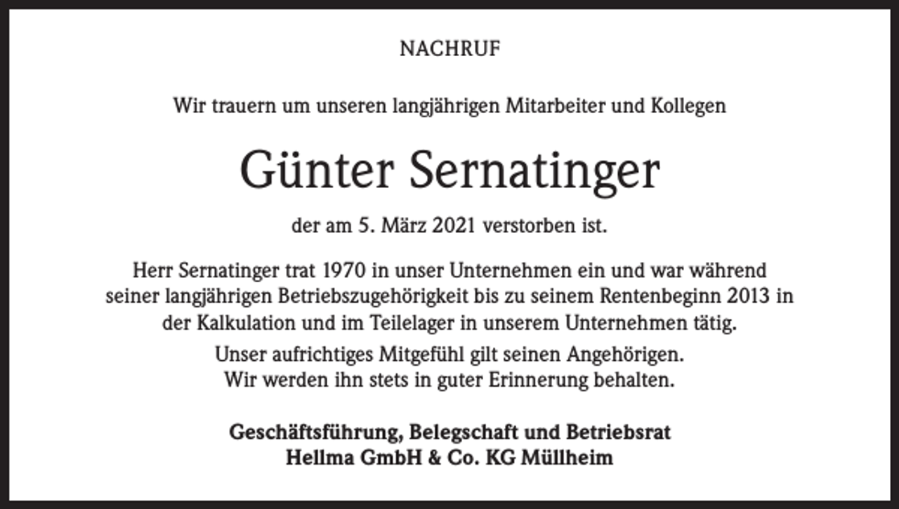 <p>NACHRUF<br />Wir trauern um unseren langjährigen Mitarbeiter und Kollegen</p><p>Günter Sernatinger<br />der am 5. März 2021 verstorben ist.<br />Herr Sernatinger trat 1970 in unser Unternehmen ein und war während<br />seiner langjährigen Betriebszugehörigkeit bis zu seinem Rentenbeginn 2013 in<br />der Kalkulation und im Teilelager in unserem Unternehmen tätig.<br />Unser aufrichtiges Mitgefühl gilt seinen Angehörigen.<br />Wir werden ihn stets in guter Erinnerung behalten.<br />Geschäftsführung, Belegschaft und Betriebsrat<br />Hellma GmbH &amp; Co. KG Müllheim</p>