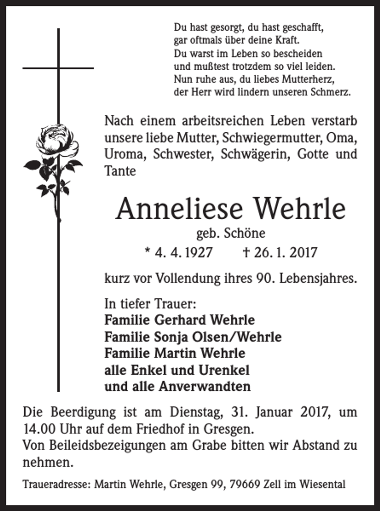 <p>Du hast gesorgt, du hast geschafft,<br />gar oftmals über deine Kraft.<br />Du warst im Leben so bescheiden<br />und mußtest trotzdem so viel leiden.<br />Nun ruhe aus, du liebes Mutterherz,<br />der Herr wird lindern unseren Schmerz.</p><p>Nach einem arbeitsreichen Leben verstarb<br />unsere liebe Mutter, Schwiegermutter, Oma,<br />Uroma, Schwester, Schwägerin, Gotte und<br />Tante</p><p>Anneliese Wehrle<br />geb. Schöne<br />* 4. 4. 1927 † 26. 1. 2017</p><p>kurz vor Vollendung ihres 90. Lebensjahres.<br />In tiefer Trauer:<br />Familie Gerhard Wehrle<br />Familie Sonja Olsen/Wehrle<br />Familie Martin Wehrle<br />alle Enkel und Urenkel<br />und alle Anverwandten<br />Die Beerdigung ist am Dienstag, 31. Januar 2017, um<br />14.00 Uhr auf dem Friedhof in Gresgen.<br />Von Beileidsbezeigungen am Grabe bitten wir Abstand zu<br />nehmen.<br />Traueradresse: Martin Wehrle, Gresgen 99, 79669 Zell im Wiesental</p>