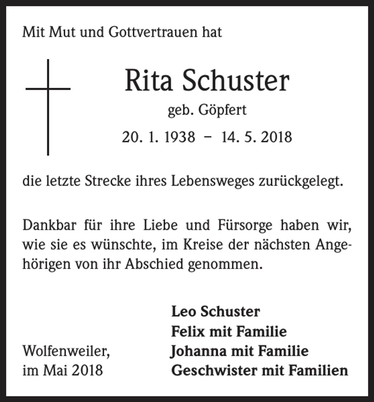 <p>Mit Mut und Gottvertrauen hat</p><p>Rita Schuster<br />geb. Göpfert<br />20. 1. 1938 – 14. 5. 2018<br />die letzte Strecke ihres Lebensweges zurückgelegt.<br />Dankbar für ihre Liebe und Fürsorge haben wir,<br />wie sie es wünschte, im Kreise der nächsten Angehörigen von ihr Abschied genommen.</p><p>Wolfenweiler,<br />im Mai 2018</p><p>Leo Schuster<br />Felix mit Familie<br />Johanna mit Familie<br />Geschwister mit Familien</p>
