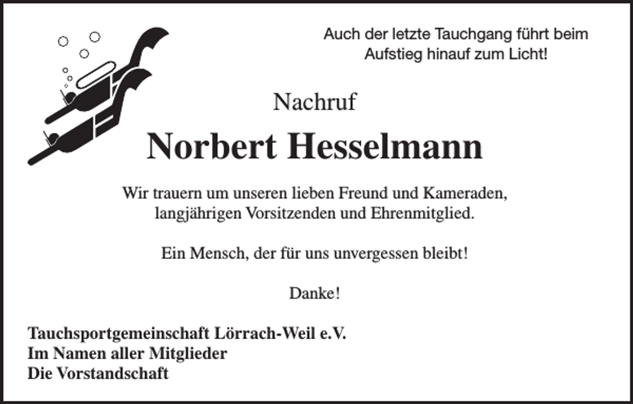 <p>Auch der letzte Tauchgang führt beim<br />Aufstieg hinauf zum Licht!</p><p>Nachruf</p><p>Norbert Hesselmann<br />Wir trauern um unseren lieben Freund und Kameraden,<br />langjährigen Vorsitzenden und Ehrenmitglied.<br />Ein Mensch, der für uns unvergessen bleibt!<br />Danke!<br />Tauchsportgemeinschaft Lörrach-Weil e.V.<br />Im Namen aller Mitglieder<br />Die Vorstandschaft</p>