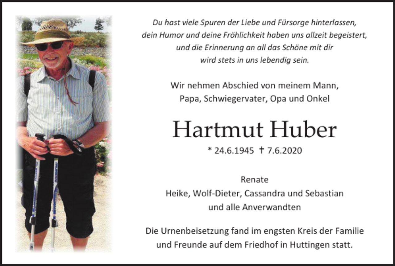 <p>Du hast viele Spuren der Liebe und Fürsorge hinterlassen,<br />dein Humor und deine Fröhlichkeit haben uns allzeit begeistert,<br />und die Erinnerung an all das Schöne mit dir<br />wird stets in uns lebendig sein.</p><p>Wir nehmen Abschied von meinem Mann,<br />Papa, Schwiegervater, Opa und Onkel</p><p>Hartmut Huber<br />* 24.6.1945 � 7.6.2020<br />Renate<br />Heike, Wolf-Dieter, Cassandra und Sebastian<br />und alle Anverwandten<br />Die Urnenbeisetzung fand im engsten Kreis der Familie<br />und Freunde auf dem Friedhof in Huttingen statt.</p>