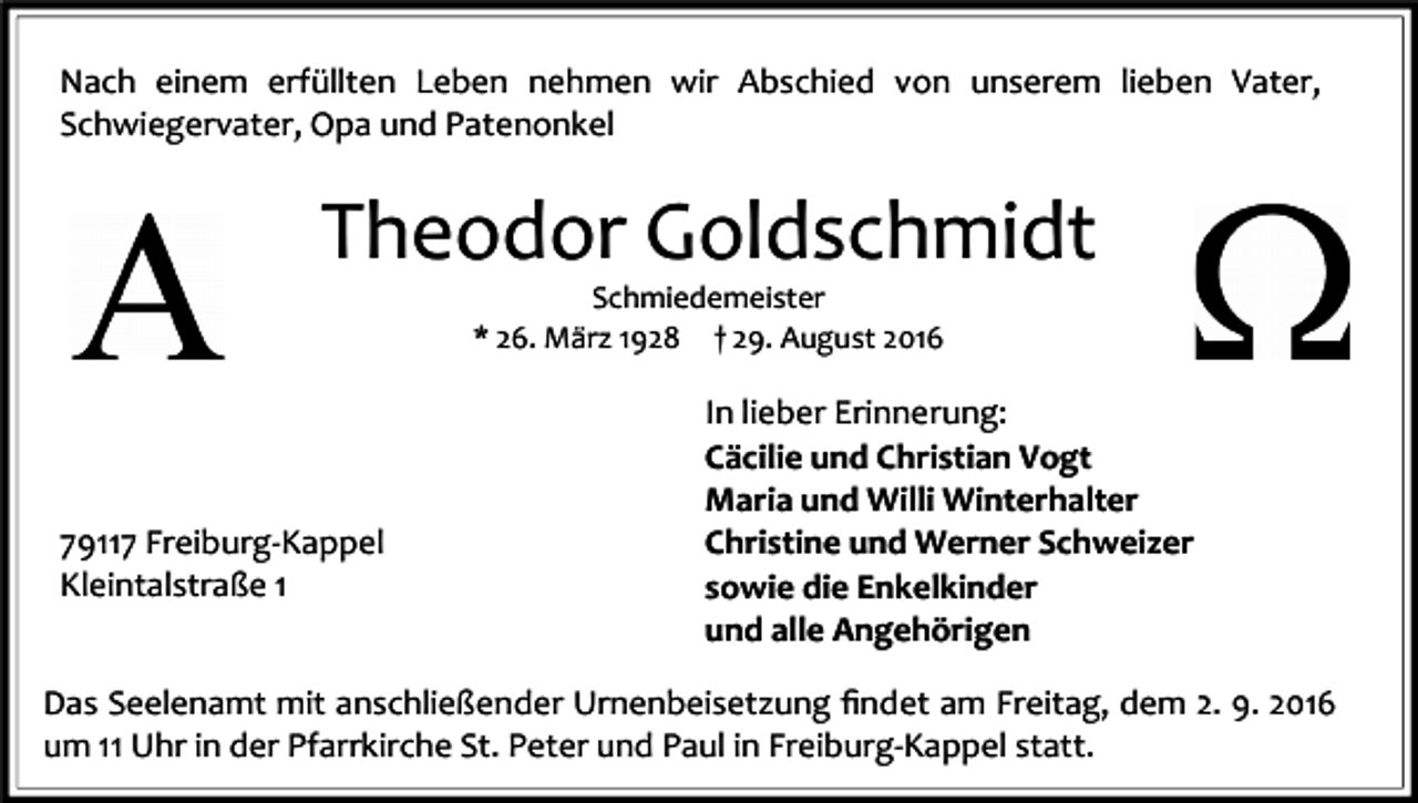<p>Nach einem erfüllten Leben nehmen wir Abschied von unserem lieben Vater,<br />Schwiegervater, Opa und Patenonkel</p><p>Theodor Goldschmidt<br />Schmiedemeister<br />* 26. März 1928 † 29. August 2016</p><p>79117 Freiburg-Kappel<br />Kleintalstraße 1</p><p>In lieber Erinnerung:<br />Cäcilie und Christian Vogt<br />Maria und Willi Winterhalter<br />Christine und Werner Schweizer<br />sowie die Enkelkinder<br />und alle Angehörigen</p><p>Das Seelenamt mit anschließender Urnenbeisetzung ﬁndet am Freitag, dem 2. 9. 2016<br />um 11 Uhr in der Pfarrkirche St. Peter und Paul in Freiburg-Kappel statt.</p>