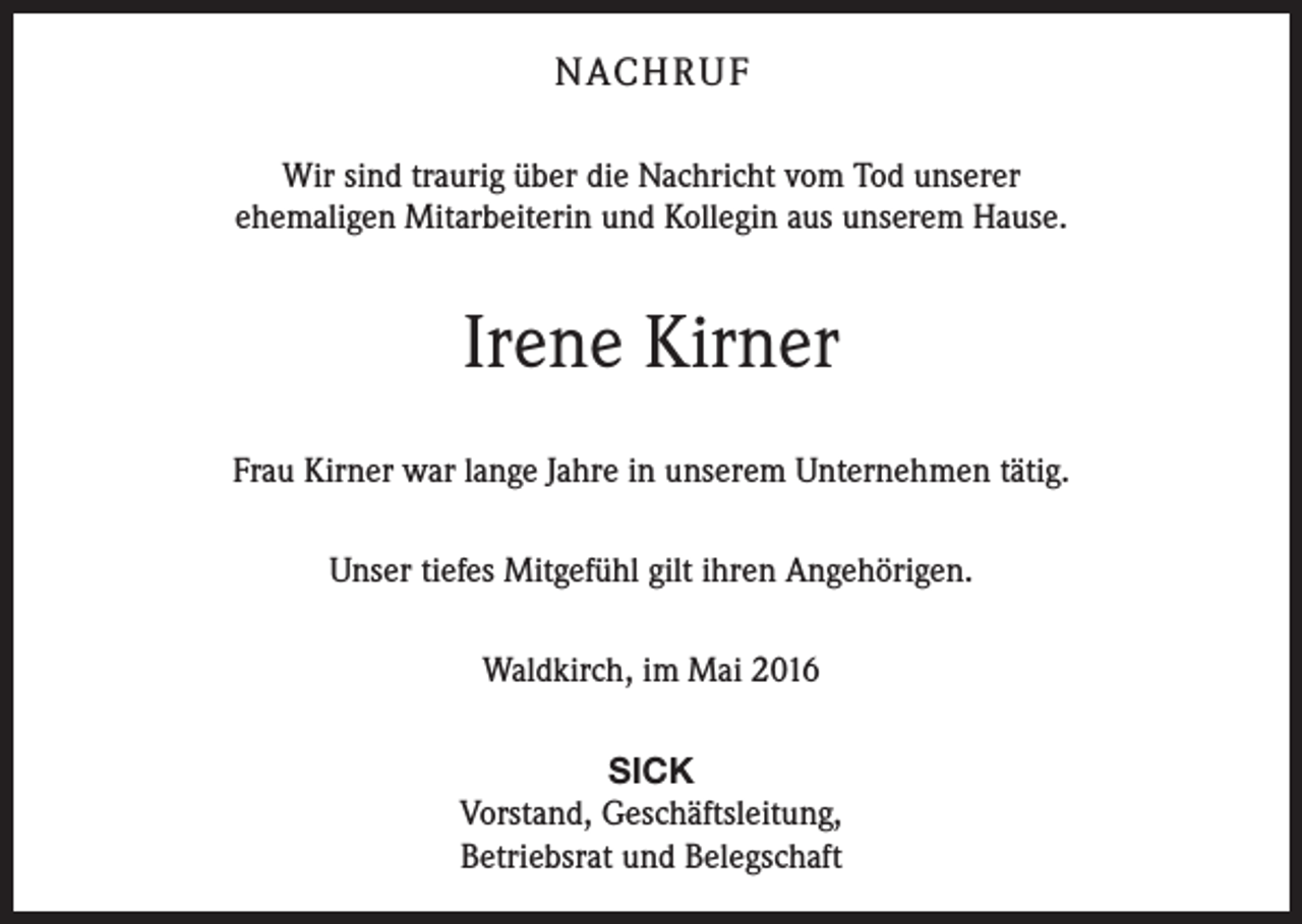 <p>nach r u f<br />Wir sind traurig über die Nachricht vom Tod unserer<br />ehemaligen Mitarbeiterin und Kollegin aus unserem Hause.</p><p>Irene Kirner<br />Frau Kirner war lange Jahre in unserem Unternehmen tätig.<br />Unser tiefes Mitgefühl gilt ihren Angehörigen.<br />Waldkirch, im Mai 2016<br />SICK<br />Vorstand, Geschäftsleitung,<br />Betriebsrat und Belegschaft</p>