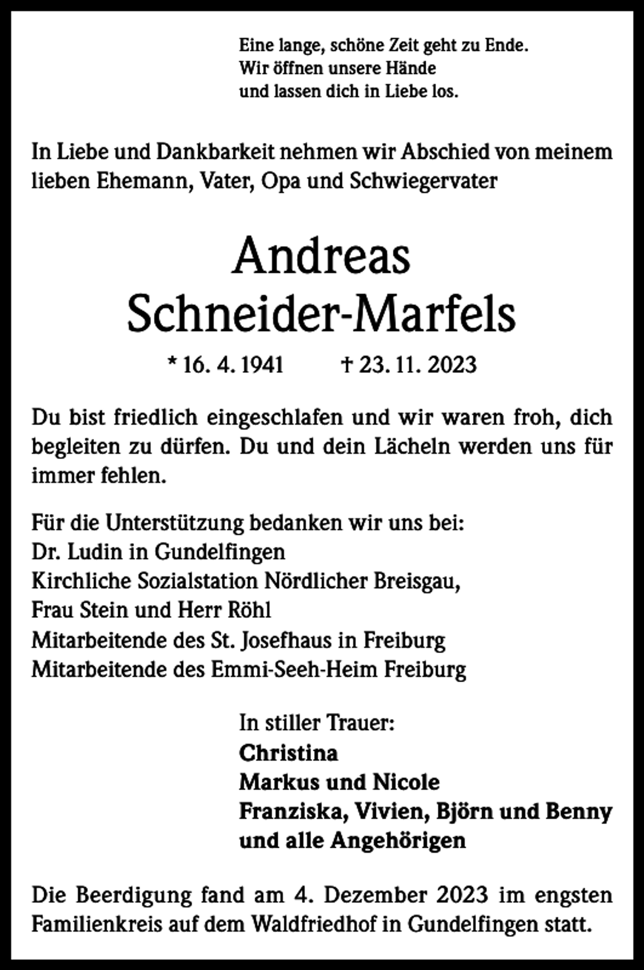 <p>Eine lange, schöne Zeit geht zu Ende.<br />Wir öffnen unsere Hände<br />und lassen dich in Liebe los.</p><p>In Liebe und Dankbarkeit nehmen wir Abschied von meinem<br />lieben Ehemann, Vater, Opa und Schwiegervater</p><p>Andreas<br />Schneider-Marfels<br />* 16. 4. 1941</p><p>† 23. 11. 2023</p><p>Du bist friedlich eingeschlafen und wir waren froh, dich<br />begleiten zu dürfen. Du und dein Lächeln werden uns für<br />immer fehlen.<br />Für die Unterstützung bedanken wir uns bei:<br />Dr. Ludin in Gundelfingen<br />Kirchliche Sozialstation Nördlicher Breisgau,<br />Frau Stein und Herr Röhl<br />Mitarbeitende des St. Josefhaus in Freiburg<br />Mitarbeitende des Emmi-Seeh-Heim Freiburg<br />In stiller Trauer:<br />Christina<br />Markus und Nicole<br />Franziska, Vivien, Björn und Benny<br />und alle Angehörigen<br />Die Beerdigung fand am 4. Dezember 2023 im engsten<br />Familienkreis auf dem Waldfriedhof in Gundelfingen statt.</p>