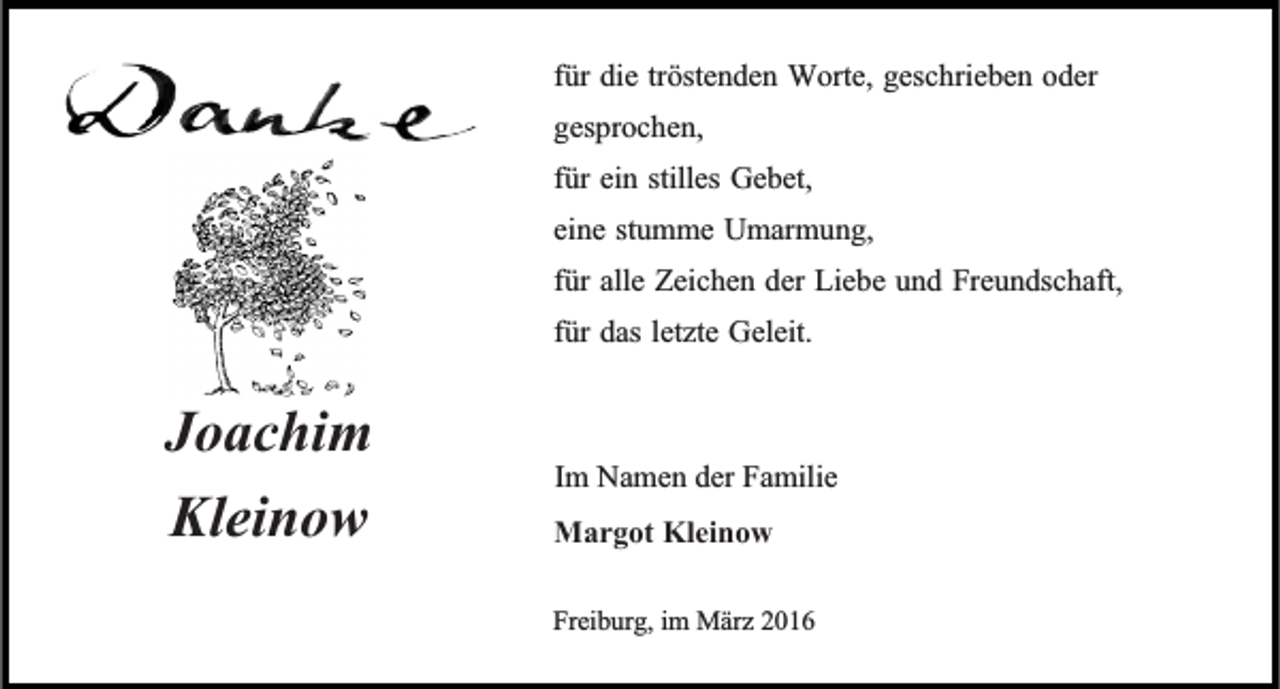 <p>für die tröstenden Worte, geschrieben oder<br />gesprochen,<br />für ein stilles Gebet,<br />eine stumme Umarmung,<br />für alle Zeichen der Liebe und Freundschaft,<br />für das letzte Geleit.</p><p>Joachim<br />Kleinow</p><p>Im Namen der Familie<br />Margot Kleinow<br />Freiburg, im März 2016</p>