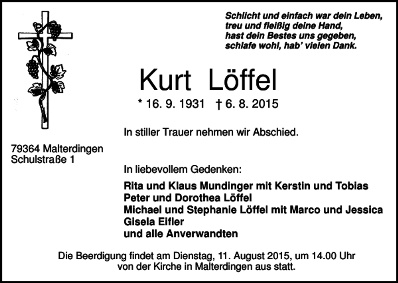 <p>Schlicht und einfach war dein Leben,<br />treu und fleißig deine Hand,<br />hast dein Bestes uns gegeben,<br />schlafe wohl, hab’ vielen Dank.</p><p>Kurt Löffel<br />* 16. 9. 1931 † 6. 8. 2015<br />In stiller Trauer nehmen wir Abschied.<br />79364 Malterdingen<br />Schulstraße 1</p><p>In liebevollem Gedenken:<br />Rita und Klaus Mundinger mit Kerstin und Tobias<br />Peter und Dorothea Löffel<br />Michael und Stephanie Löffel mit Marco und Jessica<br />Gisela Eifler<br />und alle Anverwandten</p><p>Die Beerdigung findet am Dienstag, 11. August 2015, um 14.00 Uhr<br />von der Kirche in Malterdingen aus statt.</p>