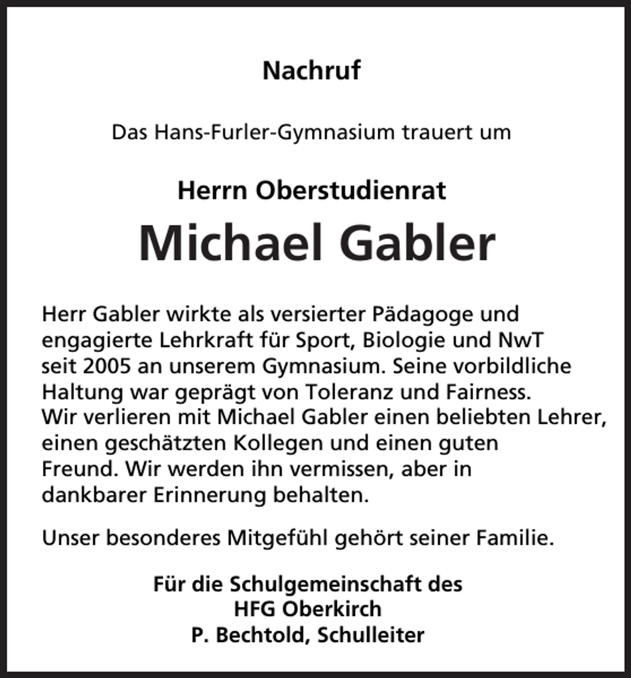 <p>Nachruf<br />Das Hans-Furler-Gymnasium trauert um</p><p>Herrn Oberstudienrat</p><p>Michael Gabler<br />Herr Gabler wirkte als versierter Pädagoge und<br />engagierte Lehrkraft für Sport, Biologie und NwT<br />seit 2005 an unserem Gymnasium. Seine vorbildliche<br />Haltung war geprägt von Toleranz und Fairness.<br />Wir verlieren mit Michael Gabler einen beliebten Lehrer,<br />einen geschätzten Kollegen und einen guten<br />Freund. Wir werden ihn vermissen, aber in<br />dankbarer Erinnerung behalten.<br />Unser besonderes Mitgefühl gehört seiner Familie.<br />Für die Schulgemeinschaft des<br />HFG Oberkirch<br />P. Bechtold, Schulleiter</p>