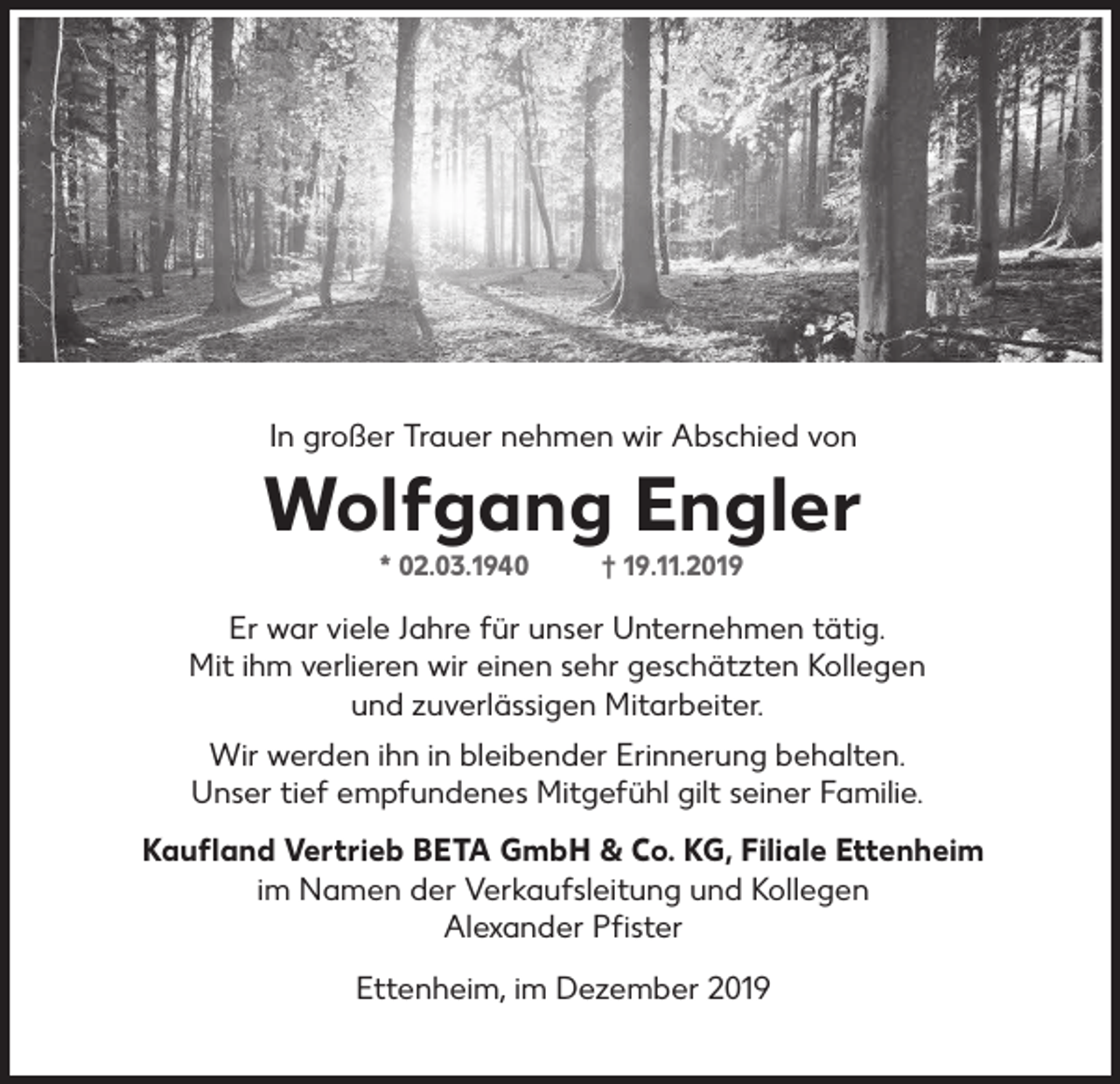 <p>In großer Trauer nehmen wir Abschied von</p><p>Wolfgang Engler<br />* 02.03.1940</p><p>† 19.11.2019</p><p>Er war viele Jahre für unser Unternehmen tätig.<br />Mit ihm verlieren wir einen sehr geschätzten Kollegen<br />und zuverlässigen Mitarbeiter.<br />Wir werden ihn in bleibender Erinnerung behalten.<br />Unser tief empfundenes Mitgefühl gilt seiner Familie.<br />Kaufland Vertrieb BETA GmbH &amp; Co. KG, Filiale Ettenheim<br />im Namen der Verkaufsleitung und Kollegen<br />Alexander Pfister<br />Ettenheim, im Dezember 2019</p>