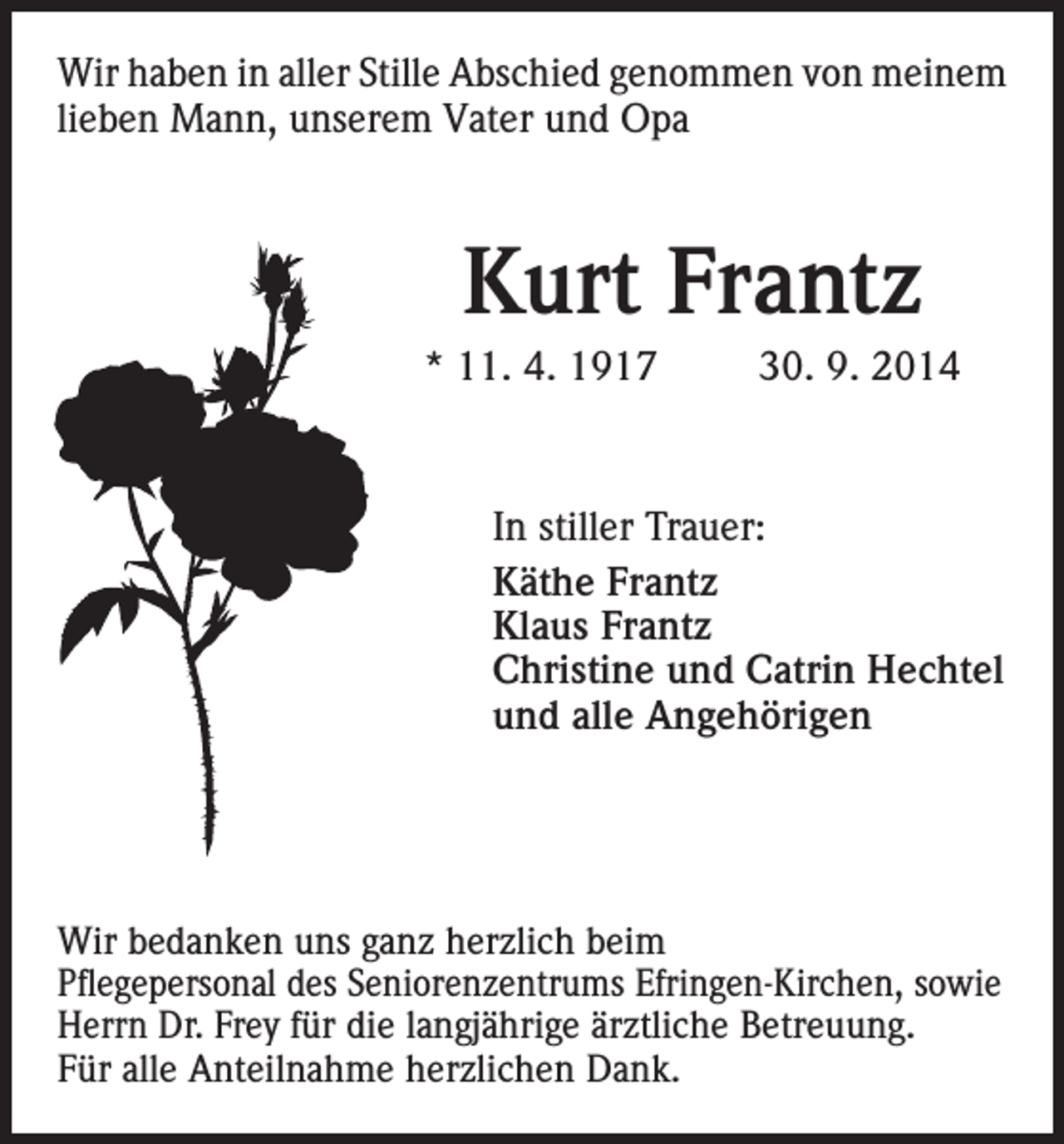 <p>Wir haben in aller Stille Abschied genommen von meinem<br />lieben Mann, unserem Vater und Opa</p><p>Kurt Frantz<br />* 11. 4. 1917</p><p>30. 9. 2014</p><p>In stiller Trauer:<br />Käthe Frantz<br />Klaus Frantz<br />Christine und Catrin Hechtel<br />und alle Angehörigen</p><p>Wir bedanken uns ganz herzlich beim<br />Pflegepersonal des Seniorenzentrums Efringen-Kirchen, sowie<br />Herrn Dr. Frey für die langjährige ärztliche Betreuung.<br />Für alle Anteilnahme herzlichen Dank.</p>