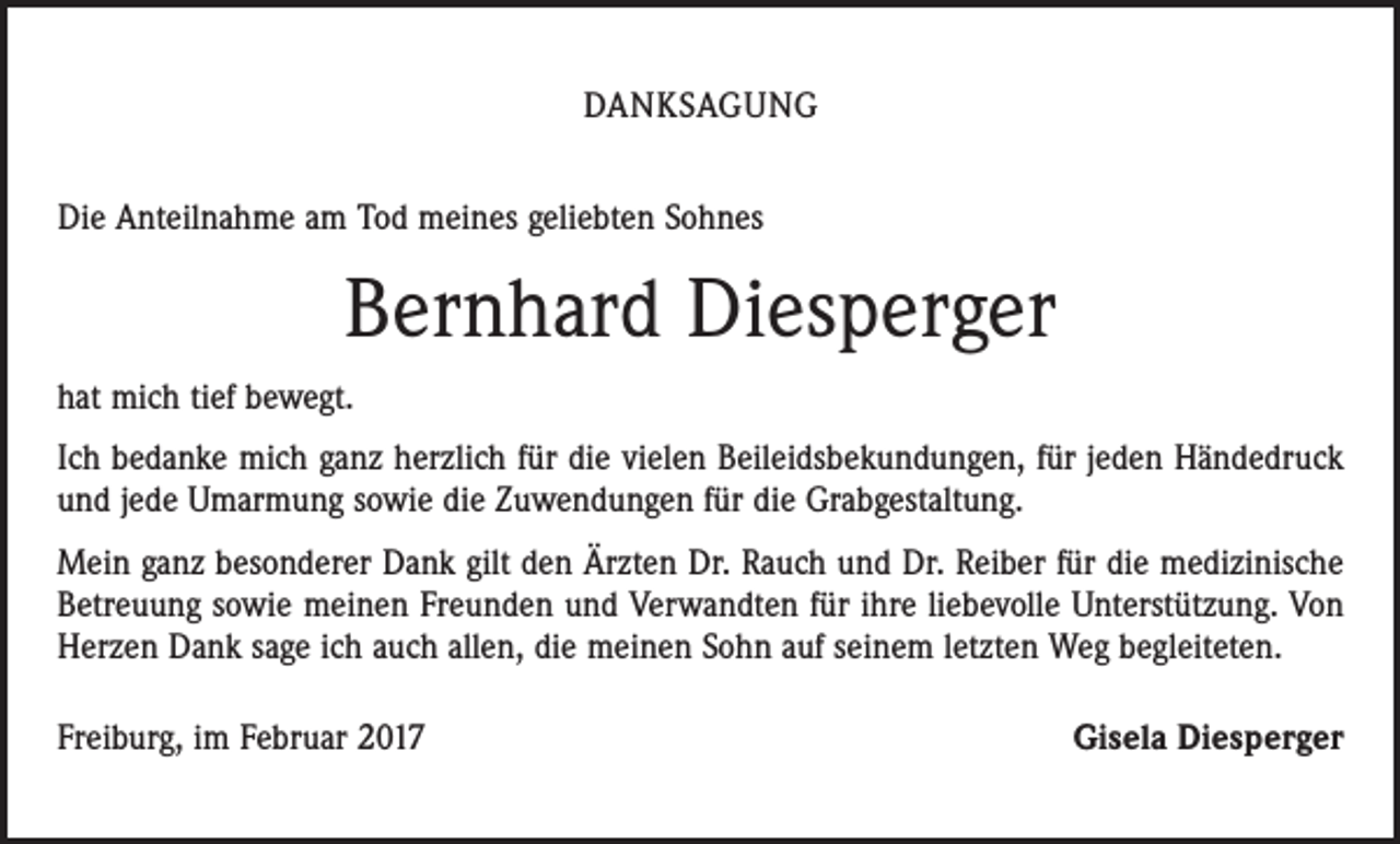 <p>DANKSAGUNG<br />Die Anteilnahme am Tod meines geliebten Sohnes</p><p>Bernhard Diesperger<br />hat mich tief bewegt.<br />Ich bedanke mich ganz herzlich für die vielen Beileidsbekundungen, für jeden Händedruck<br />und jede Umarmung sowie die Zuwendungen für die Grabgestaltung.<br />Mein ganz besonderer Dank gilt den Ärzten Dr. Rauch und Dr. Reiber für die ­medizinische<br />Betreuung sowie meinen Freunden und Verwandten für ihre liebevolle Unterstützung. Von<br />Herzen Dank sage ich auch allen, die meinen Sohn auf seinem letzten Weg begleiteten.<br />Freiburg, im Februar 2017</p><p>Gisela Diesperger</p>