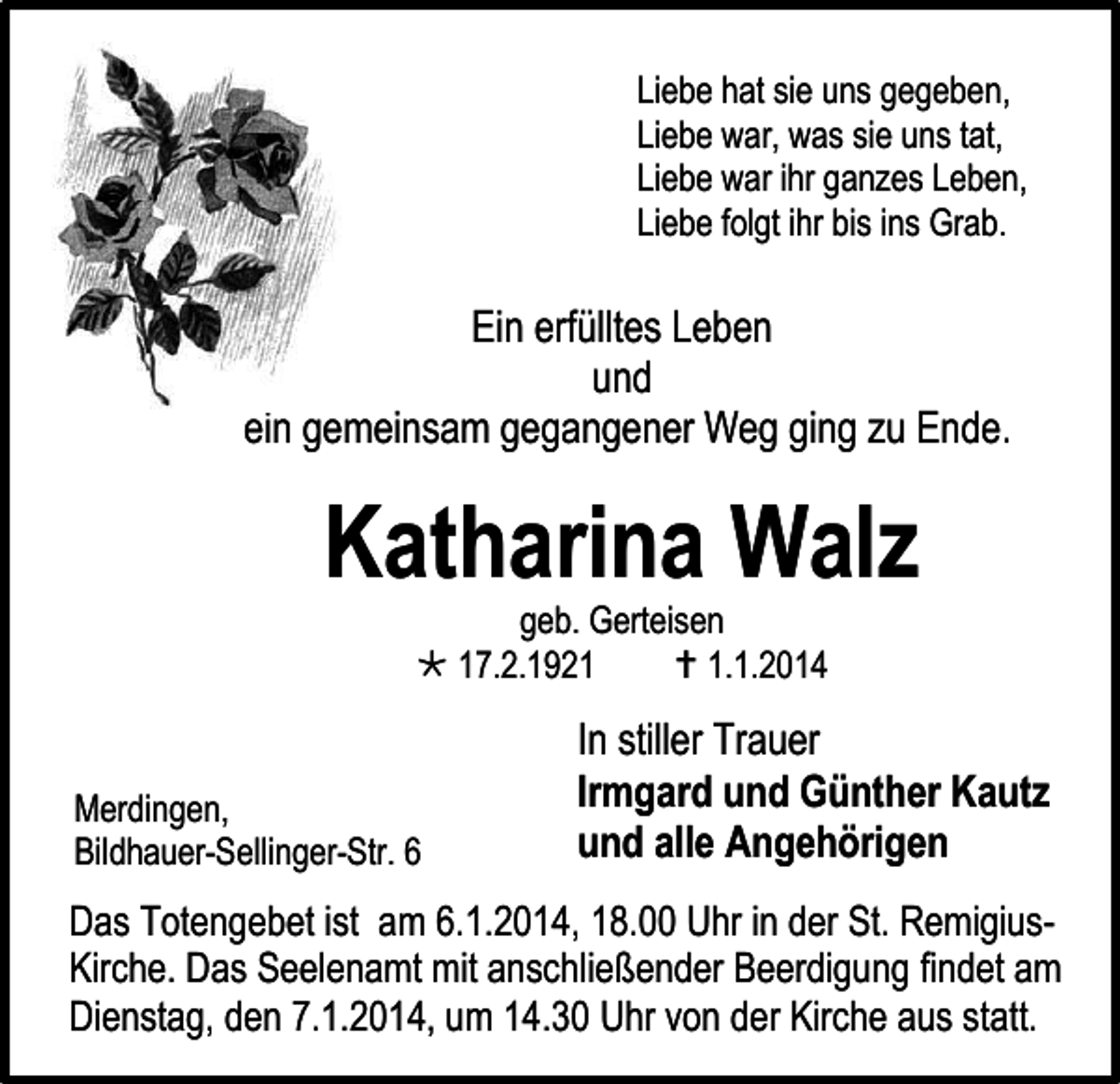 <p>Liebe hat sie uns gegeben,<br />Liebe war, was sie uns tat,<br />Liebe war ihr ganzes Leben,<br />Liebe folgt ihr bis ins Grab.</p><p>Ein erfülltes Leben<br />und<br />ein gemeinsam gegangener Weg ging zu Ende.</p><p>Katharina Walz<br />geb. Gerteisen<br /> 17.2.1921<br /> 1.1.2014</p><p>Merdingen,<br />Bildhauer-Sellinger-Str. 6</p><p>In stiller Trauer<br />Irmgard und Günther Kautz<br />und alle Angehörigen</p><p>Das Totengebet ist am 6.1.2014, 18.00 Uhr in der St. RemigiusKirche. Das Seelenamt mit anschließender Beerdigung findet am<br />Dienstag, den 7.1.2014, um 14.30 Uhr von der Kirche aus statt.</p>