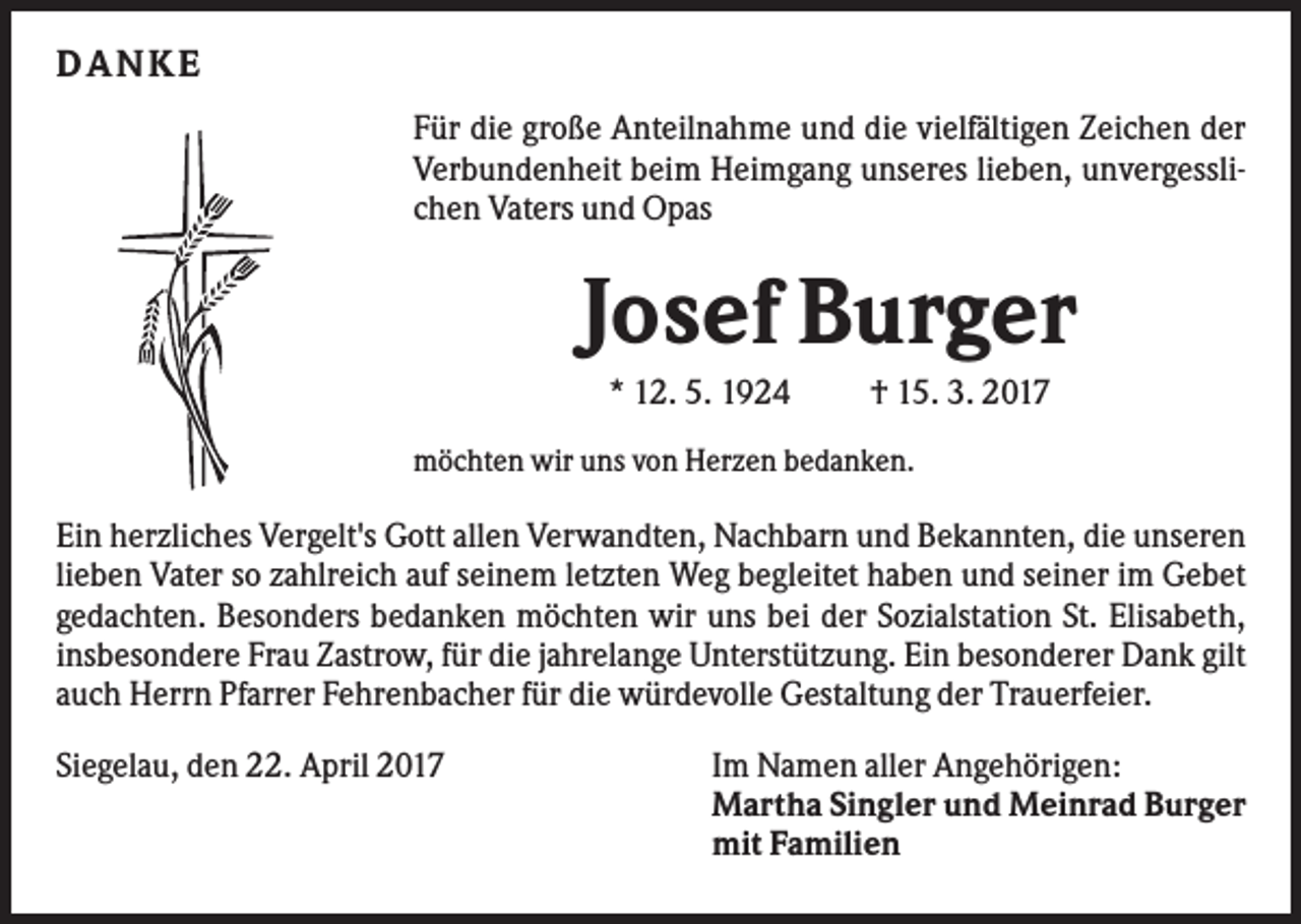 <p>D ANKE<br />Für die große Anteilnahme und die vielfältigen Zeichen der<br />Verbundenheit beim Heimgang unseres lieben, unvergesslichen Vaters und Opas</p><p>Josef Burger<br />* 12. 5. 1924</p><p>† 15. 3. 2017</p><p>möchten wir uns von Herzen bedanken.</p><p>Ein herzliches Vergelt's Gott allen Verwandten, Nachbarn und Bekannten, die unseren<br />lieben Vater so zahlreich auf seinem letzten Weg begleitet haben und seiner im Gebet<br />gedachten. Besonders bedanken möchten wir uns bei der Sozialstation St. Elisabeth,<br />insbesondere Frau Zastrow, für die jahrelange Unterstützung. Ein besonderer Dank gilt<br />auch Herrn Pfarrer Fehrenbacher für die würdevolle Gestaltung der Trauerfeier.<br />Siegelau, den 22. April 2017</p><p>Im Namen aller Angehörigen:<br />Martha Singler und Meinrad Burger<br />mit Familien</p>