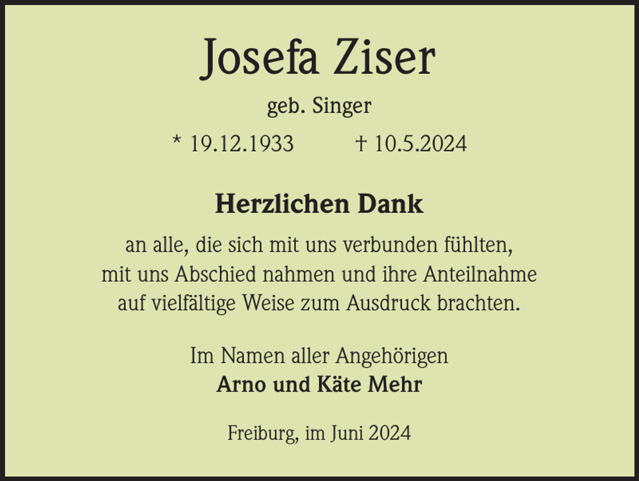 <p>Josefa Ziser<br />geb. Singer<br />* 19.12.1933</p><p>† 10.5.2024</p><p>Herzlichen Dank<br />an alle, die sich mit uns verbunden fühlten,<br />mit uns Abschied nahmen und ihre Anteilnahme<br />auf vielfältige Weise zum Ausdruck brachten.<br />Im Namen aller Angehörigen<br />Arno und Käte Mehr<br />Freiburg, im Juni 2024</p>
