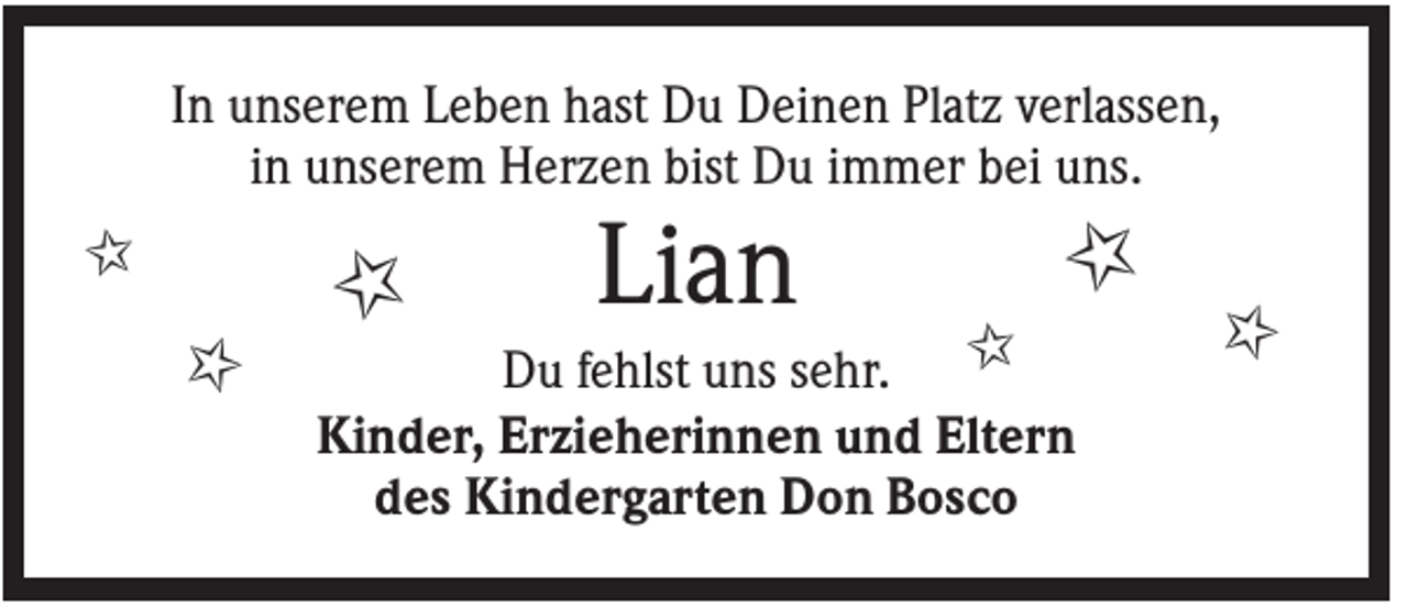 <p>In unserem Leben hast Du Deinen Platz verlassen,<br />in unserem Herzen bist Du immer bei uns.</p><p>✩</p><p>✩</p><p>✩</p><p>Lian</p><p>✩</p><p>Du fehlst uns sehr.<br />Kinder, Erzieherinnen und Eltern<br />des Kindergarten Don Bosco</p><p>✩</p><p>✩</p>
