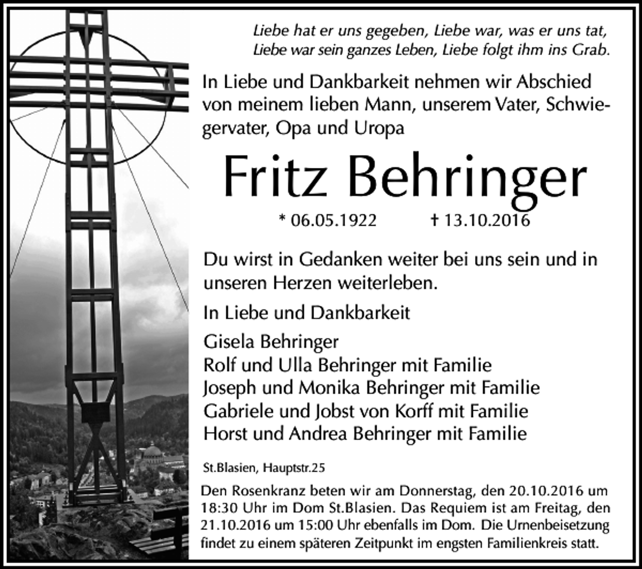 <p>Liebe hat er uns gegeben, Liebe war, was er uns tat,<br />Liebe war sein ganzes Leben, Liebe folgt ihm ins Grab.</p><p>In Liebe und Dankbarkeit nehmen wir Abschied<br />von meinem lieben Mann, unserem Vater, Schwiegervater, Opa und Uropa</p><p>Fritz Behringer<br />* 06.05.1922</p><p>† 13.10.2016</p><p>Du wirst in Gedanken weiter bei uns sein und in<br />unseren Herzen weiterleben.<br />In Liebe und Dankbarkeit<br />Gisela Behringer<br />Rolf und Ulla Behringer mit Familie<br />Joseph und Monika Behringer mit Familie<br />Gabriele und Jobst von Korff mit Familie<br />Horst und Andrea Behringer mit Familie<br />St.Blasien, Hauptstr.25</p><p>Den Rosenkranz beten wir am Donnerstag, den 20.10.2016 um<br />18:30 Uhr im Dom St.Blasien. Das Requiem ist am Freitag, den<br />21.10.2016 um 15:00 Uhr ebenfalls im Dom. Die Urnenbeisetzung<br />findet zu einem späteren Zeitpunkt im engsten Familienkreis statt.</p>