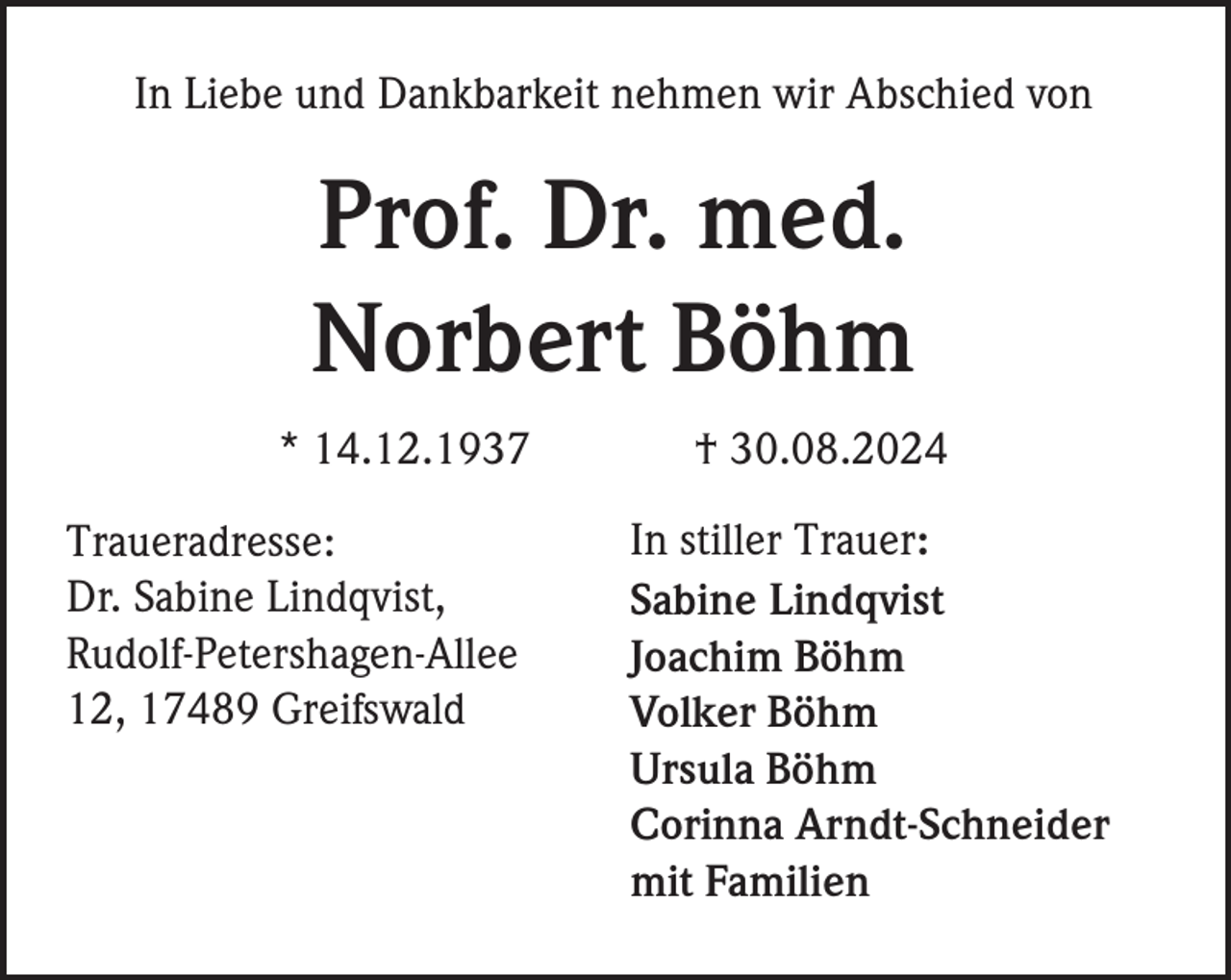 <p>In Liebe und Dankbarkeit nehmen wir Abschied von</p><p>Prof. Dr. med.<br />Norbert Böhm<br />* 14.12.1937<br />Traueradresse:<br />Dr. Sabine Lindqvist,<br />Rudolf-Petershagen-Allee<br />12, 17489 Greifswald</p><p>† 30.08.2024<br />In stiller Trauer:<br />Sabine Lindqvist<br />Joachim Böhm<br />Volker Böhm<br />Ursula Böhm<br />Corinna Arndt-Schneider<br />mit Familien</p>