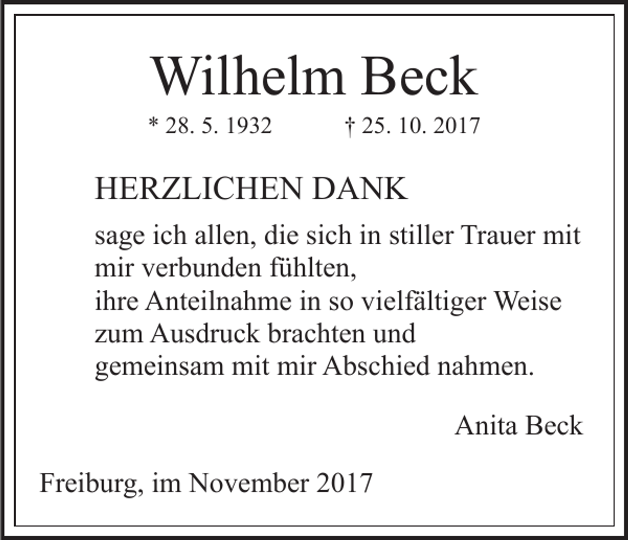 <p>Wilhelm<br />Wil<br />h el m BBeck<br />ec k</p><p>5. 11932<br />** 228.<br />8. 5.<br />932</p><p>†† 225.<br />5. 10.<br />1 0.</p><p>HHERZLICHEN<br />E R Z LI C H E N DDANK<br />A N K<br />sich<br />ssage<br />a g e iich<br />c h allen,<br />all e n, die<br />di e si<br />c h iinn stiller<br />still er Trauer<br />Tr a u er mit<br />mit<br />mirvverbunden<br />mir<br />er b u n d e n f fühlten,<br />ü hlt e n,<br />iihre<br />hr e Anteilnahme<br />A nt eil n a h m e iinn so<br />s o vielfältiger<br />vielf älti g er Weise<br />Weis e<br />zzum<br />u m Ausdruck<br />A us dr u c k brachten<br />br a c ht e n und<br />und<br />ggemeinsam<br />e m ei ns a m mit<br />mit mir<br />mir Abschied<br />A bs c hi e d nnahmen.<br />a h m e n.<br />Anita<br />A nit a BBeck<br />ec k<br />Freiburg,<br />Fr<br />ei b ur g, iim<br />m November<br />N o v e m b er 22</p>