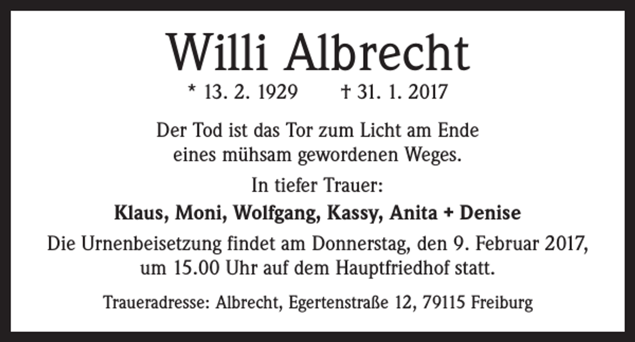 <p>Willi Albrecht<br />* 13. 2. 1929 † 31. 1. 2017</p><p>Der Tod ist das Tor zum Licht am Ende<br />eines mühsam gewordenen Weges.<br />In tiefer Trauer:<br />Klaus, Moni, Wolfgang, Kassy, Anita + Denise<br />Die Urnenbeisetzung findet am Donnerstag, den 9. Februar 2017,<br />um 15.00 Uhr auf dem Hauptfriedhof statt.<br />Traueradresse: Albrecht, Egertenstraße 12, 79115 Freiburg</p>