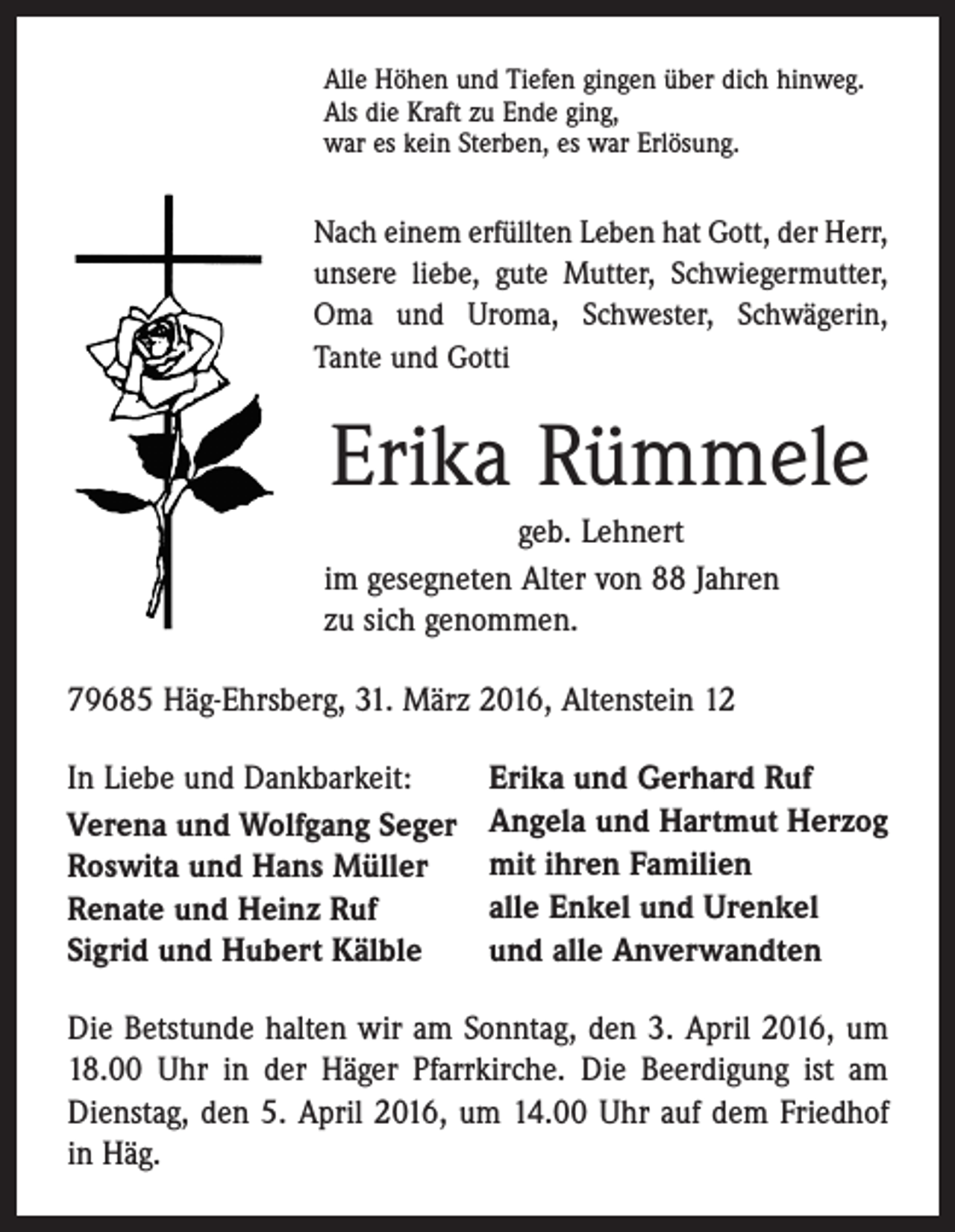 <p>Alle Höhen und Tiefen gingen über dich hinweg.<br />Als die Kraft zu Ende ging,<br />war es kein Sterben, es war Erlösung.</p><p>Nach einem erfüllten Leben hat Gott, der Herr,<br />unsere liebe, gute Mutter, Schwiegermutter,<br />Oma und Uroma, Schwester, Schwägerin,<br />­Tante und Gotti</p><p>Erika Rümmele<br />geb. Lehnert<br />im gesegneten Alter von 88 Jahren<br />zu sich genommen.<br />79685 Häg-Ehrsberg, 31. März 2016, Altenstein 12<br />In Liebe und Dankbarkeit:<br />Verena und Wolfgang Seger<br />Roswita und Hans Müller<br />Renate und Heinz Ruf<br />Sigrid und Hubert Kälble</p><p>Erika und Gerhard Ruf<br />Angela und Hartmut Herzog<br />mit ihren Familien<br />alle Enkel und Urenkel<br />und alle Anverwandten</p><p>Die Betstunde halten wir am Sonntag, den 3. April 2016, um<br />18.00 Uhr in der Häger Pfarrkirche. Die Beerdigung ist am<br />Dienstag, den 5. April 2016, um 14.00 Uhr auf dem Friedhof<br />in Häg.</p>