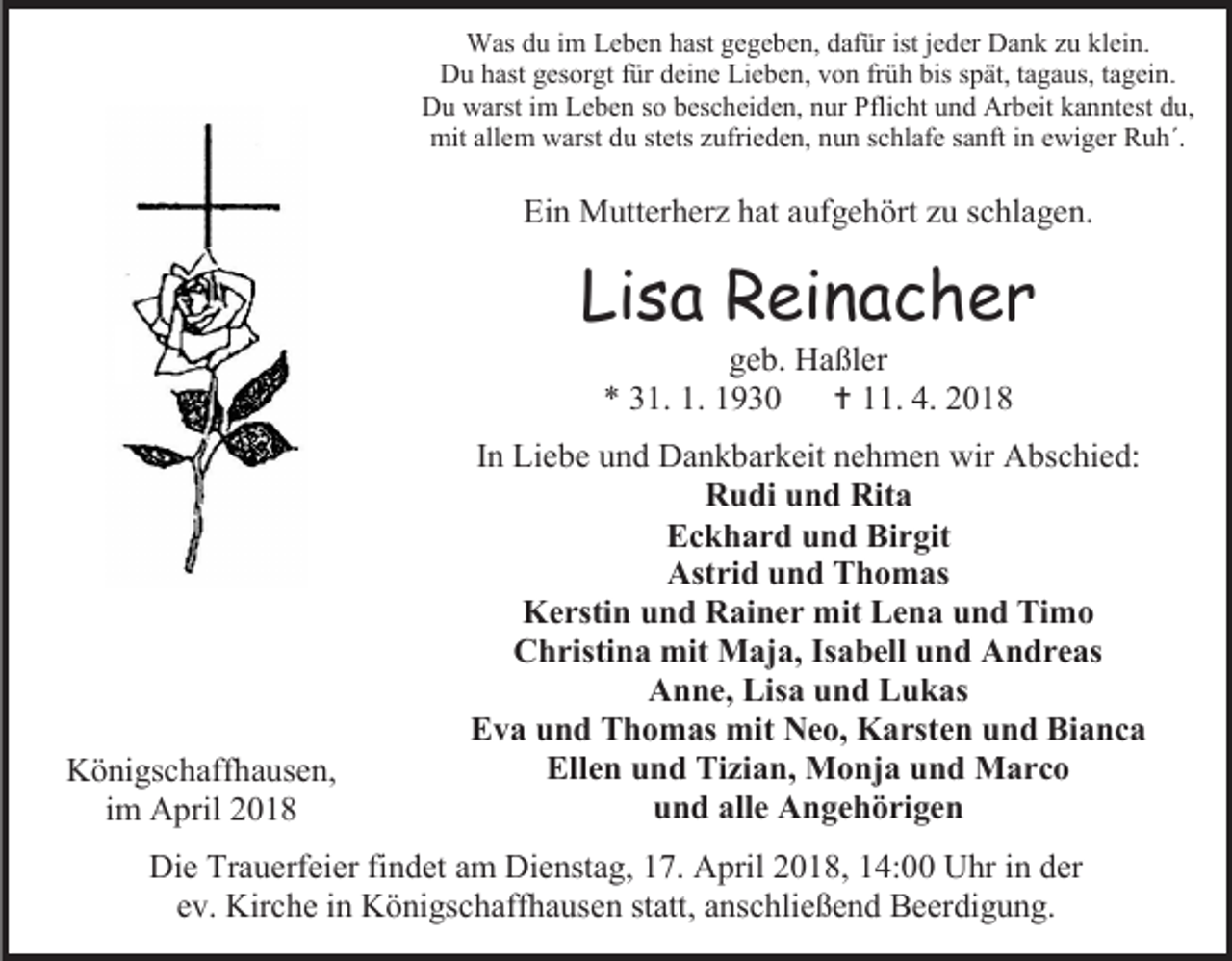 <p>Was du im Leben hast gegeben, dafür ist jeder Dank zu klein.<br />Du hast gesorgt für deine Lieben, von früh bis spät, tagaus, tagein.<br />Du warst im Leben so bescheiden, nur Pflicht und Arbeit kanntest du,<br />mit allem warst du stets zufrieden, nun schlafe sanft in ewiger Ruh´.</p><p>Ein Mutterherz hat aufgehört zu schlagen.</p><p>Lisa Reinacher<br />geb. Haßler<br />* 31. 1. 1930<br /> 11. 4. 2018</p><p>Königschaffhausen,<br />im April 2018</p><p>In Liebe und Dankbarkeit nehmen wir Abschied:<br />Rudi und Rita<br />Eckhard und Birgit<br />Astrid und Thomas<br />Kerstin und Rainer mit Lena und Timo<br />Christina mit Maja, Isabell und Andreas<br />Anne, Lisa und Lukas<br />Eva und Thomas mit Neo, Karsten und Bianca<br />Ellen und Tizian, Monja und Marco<br />und alle Angehörigen</p><p>Die Trauerfeier findet am Dienstag, 17. April 2018, 14:00 Uhr in der<br />ev. Kirche in Königschaffhausen statt, anschließend Beerdigung.</p>