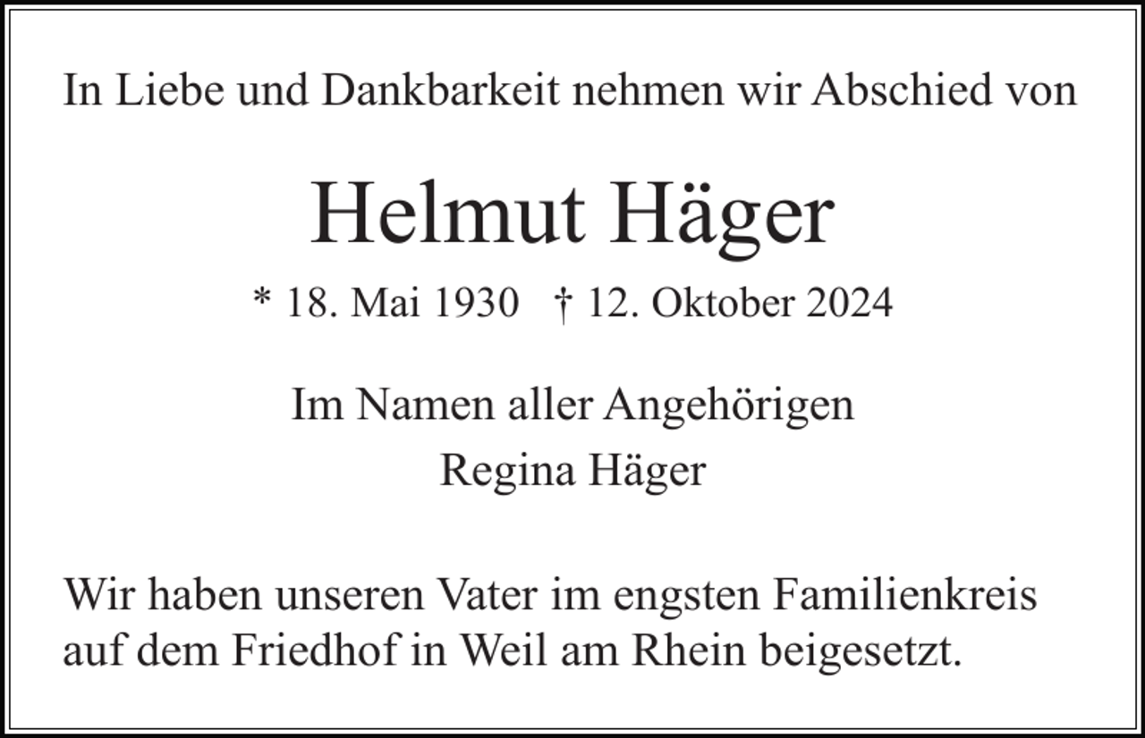 <p>In Liebe und Dankbarkeit nehmen wir Abschied von</p><p>Helmut Häger<br />* 18. Mai 1930 † 12. Oktober 2024</p><p>Im Namen aller Angehörigen<br />Regina Häger<br />Wir haben unseren Vater im engsten Familienkreis<br />auf dem Friedhof in Weil am Rhein beigesetzt.</p>