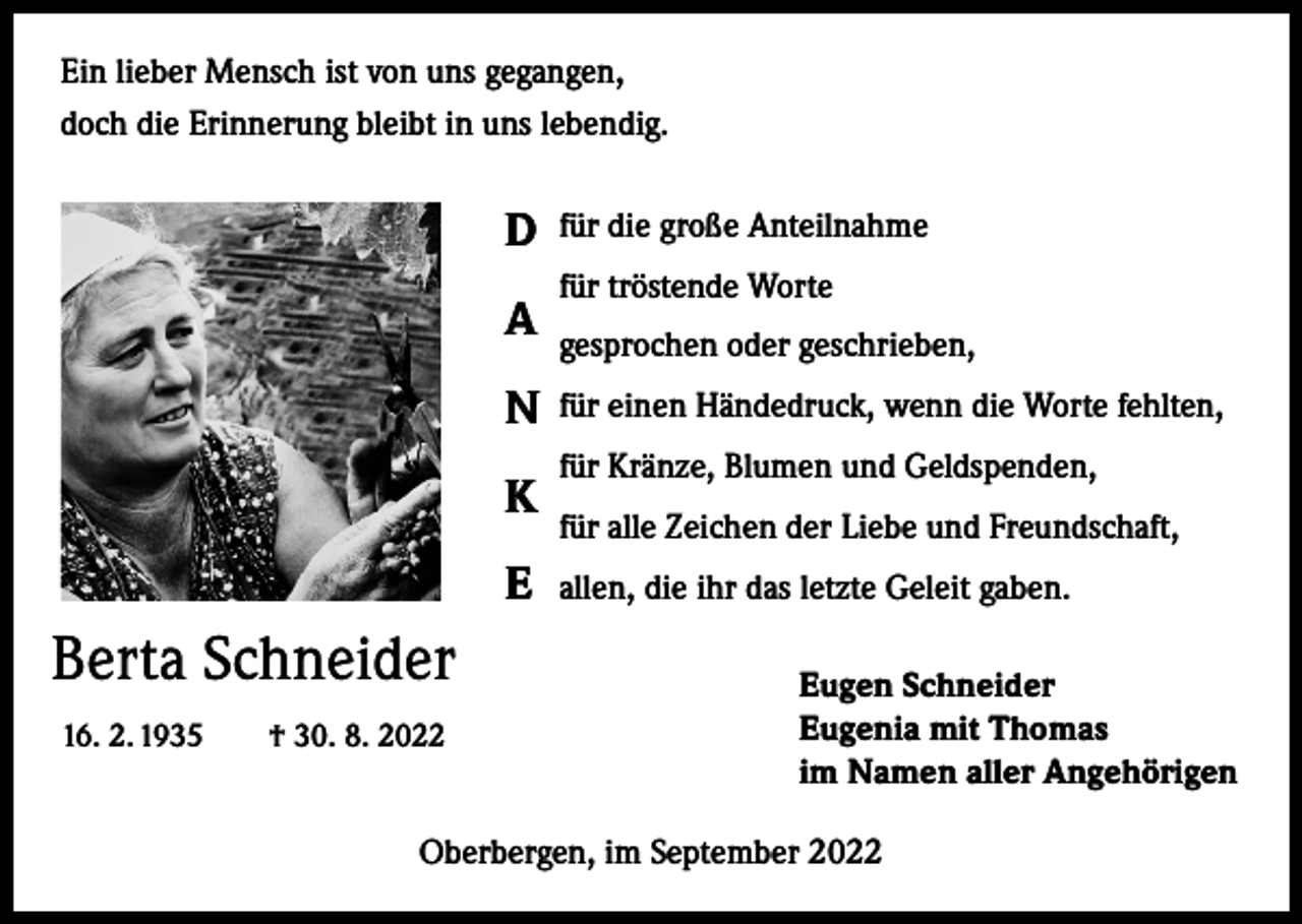 <p>Ein lieber Mensch ist von uns gegangen,<br />doch die Erinnerung bleibt in uns lebendig.</p><p>D<br />A<br />N<br />K<br />E</p><p>Berta Schneider<br />16. 2. 1935 † 30. 8. 2022</p><p>für die große Anteilnahme<br />für tröstende Worte<br />gesprochen oder geschrieben,<br />für einen Händedruck, wenn die Worte fehlten,<br />für Kränze, Blumen und Geldspenden,<br />für alle Zeichen der Liebe und Freundschaft,<br />allen, die ihr das letzte Geleit gaben.<br />Eugen Schneider<br />Eugenia mit Thomas<br />im Namen aller Angehörigen</p><p>Oberbergen, im September 2022</p>