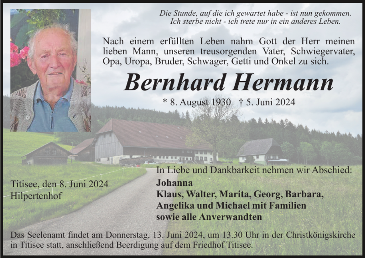 <p>Die Stunde, auf die ich gewartet habe - ist nun gekommen.<br />Ich sterbe nicht - ich trete nur in ein anderes Leben.</p><p>Nach einem erfüllten Leben nahm Gott der Herr meinen<br />lieben Mann, unseren treusorgenden Vater, Schwiegervater,<br />Opa, Uropa, Bruder, Schwager, Getti und Onkel zu sich.</p><p>Bernhard Hermann<br />* 8. August 1930 † 5. Juni 2024</p><p>Titisee, den 8. Juni 2024<br />Hilpertenhof</p><p>In Liebe und Dankbarkeit nehmen wir Abschied:<br />Johanna<br />Klaus, Walter, Marita, Georg, Barbara,<br />Angelika und Michael mit Familien<br />sowie alle Anverwandten</p><p>Das Seelenamt findet am Donnerstag, 13. Juni 2024, um 13.30 Uhr in der Christkönigskirche<br />in Titisee statt, anschließend Beerdigung auf dem Friedhof Titisee.</p>