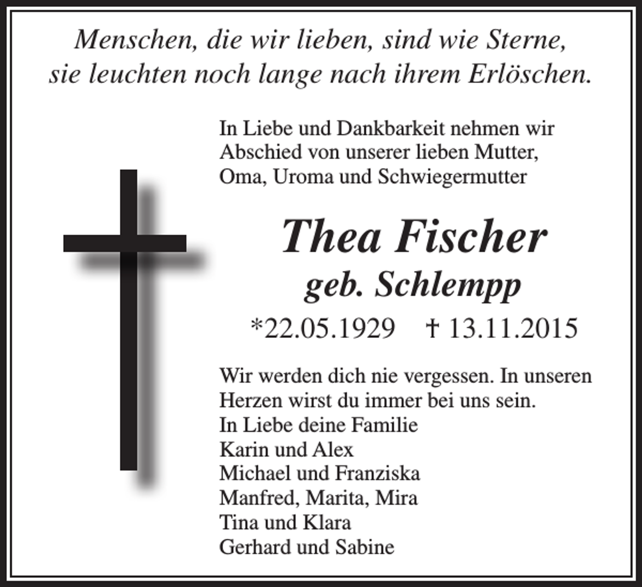 <p>Menschen, die wir lieben, sind wie Sterne,<br />sie leuchten noch lange nach ihrem Erlöschen.<br />In Liebe und Dankbarkeit nehmen wir<br />Abschied von unserer lieben Mutter,<br />Oma, Uroma und Schwiegermutter</p><p>Thea Fischer<br />geb. Schlempp</p><p>*22.05.1929</p><p>† 13.11.2015</p><p>Wir werden dich nie vergessen. In unseren<br />Herzen wirst du immer bei uns sein.<br />In Liebe deine Familie<br />Karin und Alex<br />Michael und Franziska<br />Manfred, Marita, Mira<br />Tina und Klara<br />Gerhard und Sabine</p>
