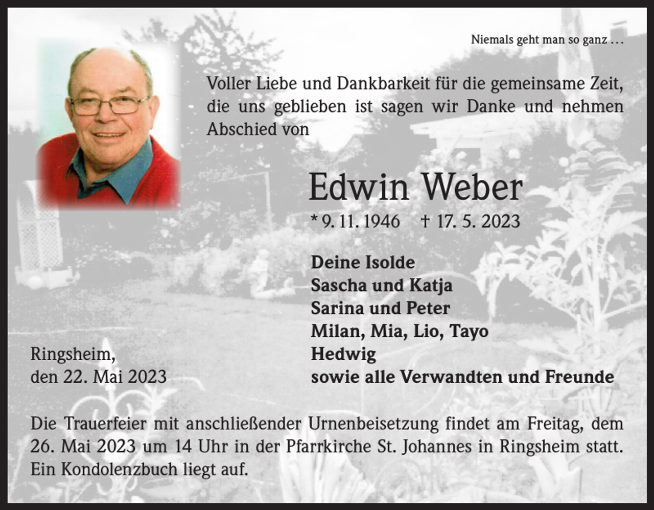 <p>Niemals geht man so ganz . . .</p><p>Voller Liebe und Dankbarkeit für die gemeinsame Zeit,<br />die uns geblieben ist sagen wir Danke und nehmen­<br />Abschied von</p><p>Edwin Weber<br />* 9. 11. 1946 † 17. 5. 2023</p><p>Deine Isolde</p><p>Sascha und Katja</p><p>Sarina und Peter</p><p>Milan, Mia, Lio, Tayo<br />Ringsheim, Hedwig<br />den 22. Mai 2023<br />sowie alle Verwandten und Freunde<br />Die Trauerfeier mit anschließender Urnenbeisetzung findet am Freitag, dem<br />26. Mai 2023 um 14 Uhr in der Pfarrkirche St. Johannes in Ringsheim statt.<br />Ein Kondolenzbuch liegt auf.</p>