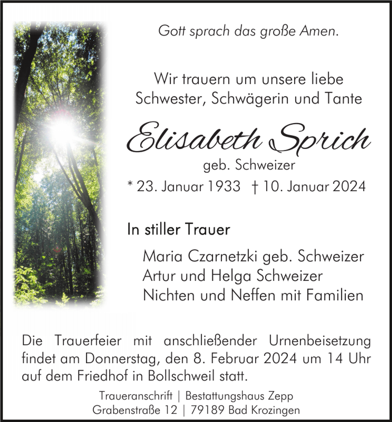 <p>Gott sprach das große Amen.</p><p>Wir trauern um unsere liebe<br />Schwester, Schwägerin und Tante</p><p>Elisabeth Sprich<br />geb. Schweizer<br />* 23. Januar 1933 † 10. Januar 2024</p><p>Maria Czarnetzki geb. Schweizer<br />Artur und Helga Schweizer<br />Nichten und Neffen mit Familien<br />Die Trauerfeier mit anschließender Urnenbeisetzung<br />findet am Donnerstag, den 8. Februar 2024 um 14 Uhr<br />auf dem Friedhof in Bollschweil statt.<br />Traueranschrift | Bestattungshaus Zepp<br />Grabenstraße 12 | 79189 Bad Krozingen</p>