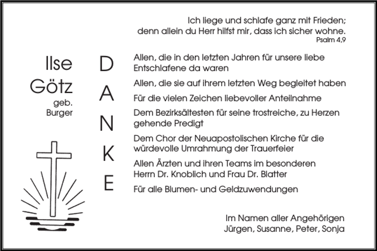 <p>Ich liege und schlafe ganz mit Frieden;<br />denn allein du Herr hilfst mir, dass ich sicher wohne.<br />Psalm 4,9</p><p>Ilse<br />Götz<br />geb.<br />Burger</p><p>D<br />A<br />N<br />K<br />E</p><p>Allen, die in den letzten Jahren für unsere liebe<br />Entschlafene da waren<br />Allen, die sie auf ihrem letzten Weg begleitet haben<br />Für die vielen Zeichen liebevoller Anteilnahme<br />Dem Bezirksältesten für seine trostreiche, zu Herzen<br />gehende Predigt<br />Dem Chor der Neuapostolischen Kirche für die<br />würdevolle Umrahmung der Trauerfeier<br />Allen Ärzten und ihren Teams im besonderen<br />Herrn Dr. Knoblich und Frau Dr. Blatter<br />Für alle Blumen- und Geldzuwendungen<br />Im Namen aller Angehörigen<br />Jürgen, Susanne, Peter, Sonja</p>