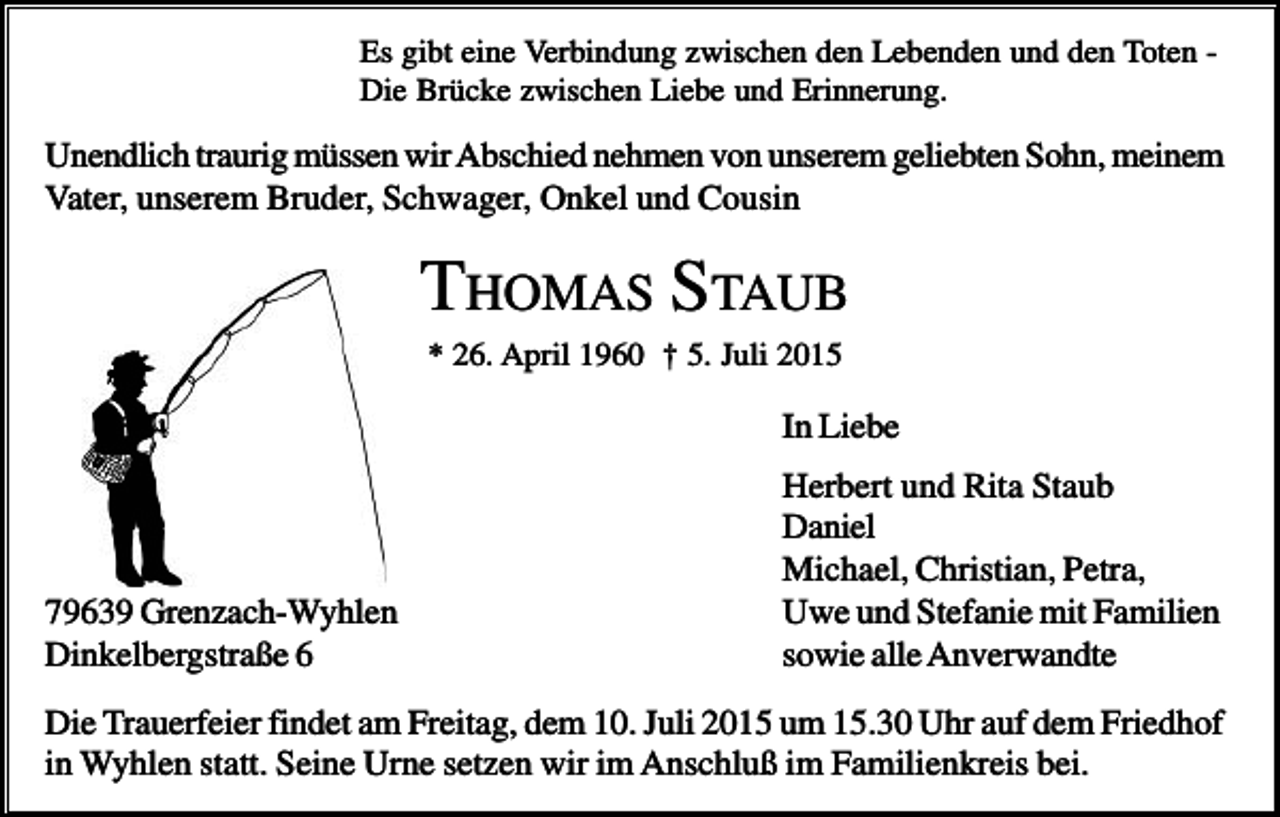 <p>Es gibt eine Verbindung zwischen den Lebenden und den Toten Die Brücke zwischen Liebe und Erinnerung.</p><p>Unendlich traurig müssen wir Abschied nehmen von unserem geliebten Sohn, meinem<br />Vater, unserem Bruder, Schwager, Onkel und Cousin</p><p>THOMAS STAUB<br />* 26. April 1960 † 5. Juli 2015</p><p>In Liebe</p><p>79639 Grenzach-Wyhlen<br />Dinkelbergstraße 6</p><p>Herbert und Rita Staub<br />Daniel<br />Michael, Christian, Petra,<br />Uwe und Stefanie mit Familien<br />sowie alle Anverwandte</p><p>Die Trauerfeier findet am Freitag, dem 10. Juli 2015 um 15.30 Uhr auf dem Friedhof<br />in Wyhlen statt. Seine Urne setzen wir im Anschluß im Familienkreis bei.</p>