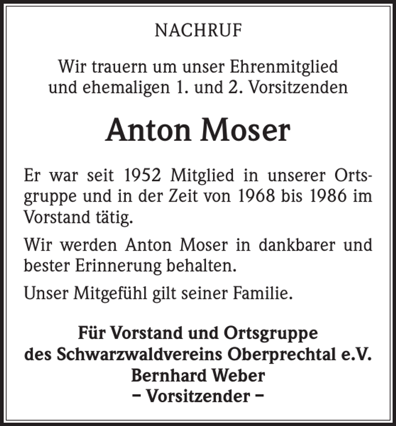 <p>NACHRUF<br />Wir trauern um unser Ehrenmitglied<br />und ehemaligen 1. und 2. Vorsitzenden</p><p>Anton Moser<br />Er war seit 1952 Mitglied in unserer Ortsgruppe und in der Zeit von 1968 bis 1986 im<br />Vorstand tätig.<br />Wir werden Anton Moser in dankbarer und<br />bester Erinnerung behalten.<br />Unser Mitgefühl gilt seiner Familie.<br />Für Vorstand und Ortsgruppe<br />des Schwarzwaldvereins Oberprechtal e.V.<br />Bernhard Weber<br />– Vorsitzender –</p>