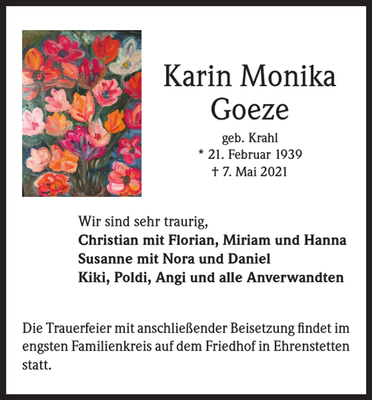 <p>Karin Monika<br />Goeze<br />geb. Krahl<br />* 21. Februar 1939<br />† 7. Mai 2021</p><p>Wir sind sehr traurig,<br />Christian mit Florian, Miriam und Hanna<br />Susanne mit Nora und Daniel<br />Kiki, Poldi, Angi und alle Anverwandten<br />Die Trauerfeier mit anschließender Beisetzung findet im<br />engsten Familienkreis auf dem Friedhof in Ehrenstetten<br />statt.</p>