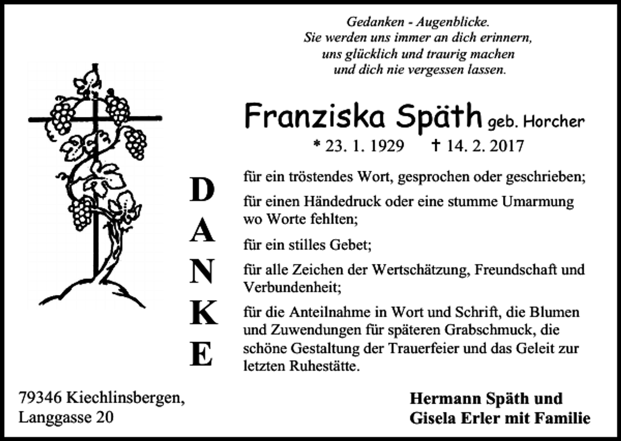 <p>Gedanken - Augenblicke.<br />Sie werden uns immer an dich erinnern,<br />uns glücklich und traurig machen<br />und dich nie vergessen lassen.</p><p>Franziska Späth geb. Horcher<br />* 23. 1. 1929</p><p>D<br />A<br />N<br />K<br />E<br />79346 Kiechlinsbergen,<br />Langgasse 20</p><p> 14. 2. 2017</p><p>für ein tröstendes Wort, gesprochen oder geschrieben;<br />für einen Händedruck oder eine stumme Umarmung<br />wo Worte fehlten;<br />für ein stilles Gebet;<br />für alle Zeichen der Wertschätzung, Freundschaft und<br />Verbundenheit;<br />für die Anteilnahme in Wort und Schrift, die Blumen<br />und Zuwendungen für späteren Grabschmuck, die<br />schöne Gestaltung der Trauerfeier und das Geleit zur<br />letzten Ruhestätte.</p><p>Hermann Späth und<br />Gisela Erler mit Familie</p>