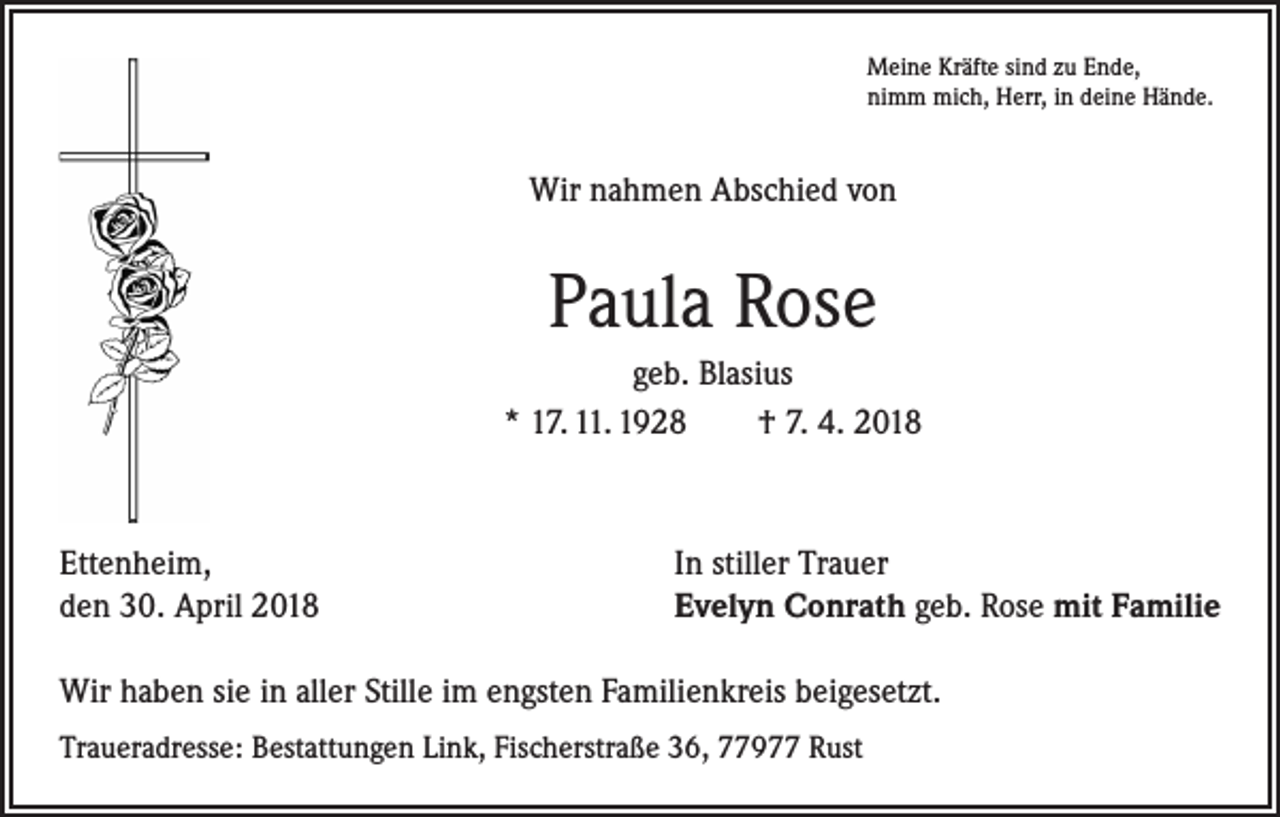 <p>Meine Kräfte sind zu Ende,<br />nimm mich, Herr, in deine Hände.</p><p>Wir nahmen Abschied von</p><p>Paula Rose<br />geb. Blasius<br />* 17. 11. 1928 † 7. 4. 2018</p><p>Ettenheim,<br />den 30. April 2018</p><p>In stiller Trauer<br />Evelyn Conrath geb. Rose mit Familie</p><p>Wir haben sie in aller Stille im engsten Familienkreis beigesetzt.<br />Traueradresse: Bestattungen Link, Fischerstraße 36, 77977 Rust</p>
